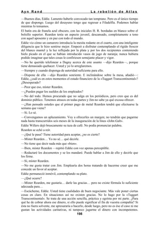 Ayn Rand

La rebelión de Atlas

—Buenos días, Eddie. Lamento haberle convocado tan temprano. Pero es el único tiempo
de que dispongo. Luego del desayuno tengo que regresar a Filadelfia. Podemos hablar
mientras lo tomamos.
El batín era de franela azul obscuro, con las iniciales H. R. bordadas en blanco sobre el
bolsillo superior. Rearden tenía un aspecto juvenil, descansado, completamente a tono
con aquel aposento y en paz con todo el mundo.
Eddie vio cómo un camarero introducía la mesita rodante en el cuarto, con una inteligente
diligencia que le hizo sentirse mejor. Empezó a disfrutar contemplando el rígido frescor
del blanco mantel y la luz reflejada por la plata y por los dos recipientes conteniendo
hielo picado en el que se habían introducido vasos de jugo de naranja; nunca hubiera
podido imaginar que tales cosas le confiriesen semejante placer y vigor.
—No he querido telefonear a Dagny acerca de este asunto —dijo Rearden—, porque
tiene demasiado quehacer. Usted y yo lo arreglaremos.
—Siempre y cuando disponga de autoridad suficiente para ello.
—Dispone de ella —dijo Rearden sonriente. E inclinándose sobre la mesa, añadió—:
Eddie, ¿cuál es en estos momentos el estado financiero de la «Taggart Transcontinental»?
¿Desesperado?
—Peor que eso, míster Rearden.
—¿Pueden pagar los sueldos de los empleados?
—No del todo. Hemos procurado que no salga en los periódicos, pero creo que es del
dominio público. Tenemos atrasos en todas partes y Jim no sabe ya qué excusa ofrecer.
—¿Han pensado ustedes que el primer pago de metal Rearden tendrá que efectuarse la
semana que viene?
—Sí. Lo sé.
—Convengamos un aplazamiento. Voy a ofrecerles un margen; no tendrán que pagarme
nada hasta transcurridos seis meses de la inauguración de la línea «John Galt».
Eddie Willers dejó bruscamente su taza de café. No podía pronunciar palabra.
Rearden se echó a reír.
—¿Qué le pasa? Tiene autoridad para aceptar, ¿no es cierto?
—Míster Rearden… Yo no sé… qué decirle.
—No tiene que decir nada más que «bien».
—Bien, míster Rearden —repitió Eddie con voz apenas perceptible.
—Redactaré los documentos y se los mandaré. Puede hablar a Jim de ello y decirle que
los firme.
—Sí, míster Rearden.
—No me gusta tratar con Jim. Emplearía dos horas tratando de hacerme creer que me
concede un favor al aceptar.
Eddie permaneció inmóvil, contemplando su plato.
—¿Qué ocurre?
—Míster Rearden, me gustaría… darle las gracias… pero no existe fórmula lo suficiente
adecuada para…
—Escúcheme, Eddie. Usted tiene cualidades de buen negociante. Más vale poner ciertas
cosas en claro. En situaciones así no existen gracias. No lo hago por la «Taggart
Transcontinental». Se trata de una acción sencilla, práctica y egoísta por mi parte. ¿Para
qué he de cobrar ahora ese dinero, si ello puede significar el fin de vuestra compañía? Si
ésta no fuera solvente, me apresuraría a hacerlo, desde luego, pero no es ése el caso ni me
gustan las actividades caritativas, ni tampoco jugarme el dinero con incompetentes.
198

 