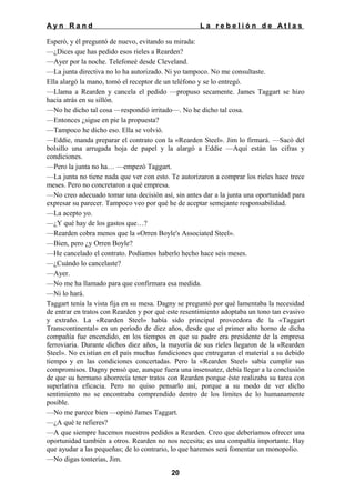 Ayn Rand

La rebelión de Atlas

Esperó, y él preguntó de nuevo, evitando su mirada:
—¿Dices que has pedido esos rieles a Rearden?
—Ayer por la noche. Telefoneé desde Cleveland.
—La junta directiva no lo ha autorizado. Ni yo tampoco. No me consultaste.
Ella alargó la mano, tomó el receptor de un teléfono y se lo entregó.
—Llama a Rearden y cancela el pedido —propuso secamente. James Taggart se hizo
hacia atrás en su sillón.
—No he dicho tal cosa —respondió irritado—. No he dicho tal cosa.
—Entonces ¿sigue en pie la propuesta?
—Tampoco he dicho eso. Ella se volvió.
—Eddie, manda preparar el contrato con la «Rearden Steel». Jim lo firmará. —Sacó del
bolsillo una arrugada hoja de papel y la alargó a Eddie —Aquí están las cifras y
condiciones.
—Pero la junta no ha… —empezó Taggart.
—La junta no tiene nada que ver con esto. Te autorizaron a comprar los rieles hace trece
meses. Pero no concretaron a qué empresa.
—No creo adecuado tomar una decisión así, sin antes dar a la junta una oportunidad para
expresar su parecer. Tampoco veo por qué he de aceptar semejante responsabilidad.
—La acepto yo.
—¿Y qué hay de los gastos que…?
—Rearden cobra menos que la «Orren Boyle's Associated Steel».
—Bien, pero ¿y Orren Boyle?
—He cancelado el contrato. Podíamos haberlo hecho hace seis meses.
—¿Cuándo lo cancelaste?
—Ayer.
—No me ha llamado para que confirmara esa medida.
—Ni lo hará.
Taggart tenía la vista fija en su mesa. Dagny se preguntó por qué lamentaba la necesidad
de entrar en tratos con Rearden y por qué este resentimiento adoptaba un tono tan evasivo
y extraño. La «Rearden Steel» había sido principal proveedora de la «Taggart
Transcontinental» en un período de diez años, desde que el primer alto horno de dicha
compañía fue encendido, en los tiempos en que su padre era presidente de la empresa
ferroviaria. Durante dichos diez años, la mayoría de sus ríeles llegaron de la «Rearden
Steel». No existían en el país muchas fundiciones que entregaran el material a su debido
tiempo y en las condiciones concertadas. Pero la «Rearden Steel» sabía cumplir sus
compromisos. Dagny pensó que, aunque fuera una insensatez, debía llegar a la conclusión
de que su hermano aborrecía tener tratos con Rearden porque éste realizaba su tarea con
superlativa eficacia. Pero no quiso pensarlo así, porque a su modo de ver dicho
sentimiento no se encontraba comprendido dentro de los límites de lo humanamente
posible.
—No me parece bien —opinó James Taggart.
—¿A qué te refieres?
—A que siempre hacemos nuestros pedidos a Rearden. Creo que deberíamos ofrecer una
oportunidad también a otros. Rearden no nos necesita; es una compañía importante. Hay
que ayudar a las pequeñas; de lo contrario, lo que haremos será fomentar un monopolio.
—No digas tonterías, Jim.
20

 