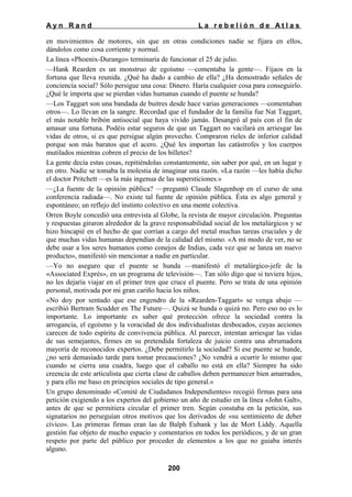 Ayn Rand

La rebelión de Atlas

en movimientos de motores, sin que en otras condiciones nadie se fijara en ellos,
dándolos como cosa corriente y normal.
La línea «Phoenix-Durango» terminaría de funcionar el 25 de julio.
—Hank Rearden es un monstruo de egoísmo —comentaba la gente—. Fijaos en la
fortuna que lleva reunida. ¿Qué ha dado a cambio de ella? ¿Ha demostrado señales de
conciencia social? Sólo persigue una cosa: Dinero. Haría cualquier cosa para conseguirlo.
¿Qué le importa que se pierdan vidas humanas cuando el puente se hunda?
—Los Taggart son una bandada de buitres desde hace varias generaciones —comentaban
otros—. Lo llevan en la sangre. Recordad que el fundador de la familia fue Nat Taggart,
el más notable bribón antisocial que haya vivido jamás. Desangró al país con el fin de
amasar una fortuna. Podéis estar seguros de que un Taggart no vacilará en arriesgar las
vidas de otros, si es que persigue algún provecho. Compraron rieles de inferior calidad
porque son más baratos que el acero. ¿Qué les importan las catástrofes y los cuerpos
mutilados mientras cobren el precio de los billetes?
La gente decía estas cosas, repitiéndolas constantemente, sin saber por qué, en un lugar y
en otro. Nadie se tomaba la molestia de imaginar una razón. «La razón —les había dicho
el doctor Pritchett —es la más ingenua de las supersticiones.»
—¿La fuente de la opinión pública? —preguntó Claude Slagenhop en el curso de una
conferencia radiada—. No existe tal fuente de opinión pública. Ésta es algo general y
espontáneo; un reflejo del instinto colectivo en una mente colectiva.
Orren Boyle concedió una entrevista al Globe, la revista de mayor circulación. Preguntas
y respuestas giraron alrededor de la grave responsabilidad social de los metalúrgicos y se
hizo hincapié en el hecho de que corrían a cargo del metal muchas tareas cruciales y de
que muchas vidas humanas dependían de la calidad del mismo. «A mi modo de ver, no se
debe usar a los seres humanos como conejos de Indias, cada vez que se lanza un nuevo
producto», manifestó sin mencionar a nadie en particular.
—Yo no aseguro que el puente se hunda —manifestó el metalúrgico-jefe de la
«Associated Exprés», en un programa de televisión—. Tan sólo digo que si tuviera hijos,
no les dejaría viajar en el primer tren que cruce el puente. Pero se trata de una opinión
personal, motivada por mi gran cariño hacia los niños.
«No doy por sentado que ese engendro de la «Rearden-Taggart» se venga abajo —
escribió Bertram Scudder en The Future—. Quizá se hunda o quizá no. Pero eso no es lo
importante. Lo importante es saber qué protección ofrece la sociedad contra la
arrogancia, el egoísmo y la voracidad de dos individualistas desbocados, cuyas acciones
carecen de todo espíritu de convivencia pública. Al parecer, intentan arriesgar las vidas
de sus semejantes, firmes en su pretendida fortaleza de juicio contra una abrumadora
mayoría de reconocidos expertos. ¿Debe permitirlo la sociedad? Si ese puente se hunde,
¿no será demasiado tarde para tomar precauciones? ¿No vendrá a ocurrir lo mismo que
cuando se cierra una cuadra, luego que el caballo no está en ella? Siempre ha sido
creencia de este articulista que cierta clase de caballos deben permanecer bien amarrados,
y para ello me baso en principios sociales de tipo general.»
Un grupo denominado «Comité de Ciudadanos Independientes» recogió firmas para una
petición exigiendo a los expertos del gobierno un año de estudio en la línea «John Galt»,
antes de que se permitiera circular el primer tren. Según constaba en la petición, sus
signatarios no perseguían otros motivos que los derivados de «su sentimiento de deber
cívico». Las primeras firmas eran las de Balph Eubank y las de Mort Liddy. Aquella
gestión fue objeto de mucho espacio y comentarios en todos los periódicos, y de un gran
respeto por parte del público por proceder de elementos a los que no guiaba interés
alguno.
200

 