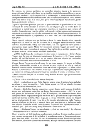 Ayn Rand

La rebelión de Atlas

En cambio, los mismos periódicos no concedían atención alguna a los progresos
conseguidos en la línea «John Galt». No se mandó a ningún informador al lugar en que se
realizaban las obras. La política general de la prensa seguía la pauta marcada cinco años
atrás por cierto famoso articulista al escribir: «No existen hechos objetivos. Todo informe
sobre tales hechos no es, en el fondo, más que la opinión de alguien. Resulta inútil, por lo
tanto, escribir sobre hechos».
Algunos negociantes pensaron que valía la pena considerar la posibilidad de un valor
comercial del metal Rearden e iniciaron una investigación por su cuenta. Pero no
contrataron a metalúrgicos que examinaran muestras, ni ingenieros que visitaran el
tendido. Organizóse una votación pública en la que diez mil personas garantizadas como
auténticas representantes de todos los estamentos sociales fueron interrogadas acerca de
esta importante cuestión: «¿Viajaría usted en la línea "John Galt"?» La unánime respuesta
fue «¡No!»
No se escuchó a ninguna voz que hablara en favor del metal Rearden ni se concedió
importancia al hecho de que las acciones de la «Taggart Transcontinental» fueran
subiendo en el mercado, lenta y casi furtivamente. Tan sólo algunos se dieron cuenta y
empezaron a jugar seguro. Míster Mowen compró acciones Taggart en nombre de un
hermano. Ben Nealy en nombre de un primo. Paul Larkin dio un apellido supuesto. «No
me gusta provocar controversias», manifestó uno de ellos.
—¡Oh! Sí. Desde luego. La construcción prosigue según el plan previsto —declaró James
Taggart ante la junta de directores encogiéndose de hombros—. Sí. Pueden ustedes
confiar. Mi querida hermana no es un ser humano, sino una máquina de combustión
interna, así es que no hemos de maravillarnos de su éxito.
Cuando James Taggart escuchó el rumor de que unos soportes del puente se habían
partido y desprendido, matando a tres obreros, se puso en pie de un salto y corrió al
despacho de su secretario, ordenándole llamar a Colorado. Esperó junto a la mesa, cual si
buscara la protección de ésta, mientras en sus ojos se pintaba una desencajada expresión
de pánico. Sin embargo, su boca se torcía en una caricatura de sonrisa al tiempo de decir:
—Daría cualquier cosa por ver la cara de Henry Rearden. Cuando supo que el rumor era
falso exclamó:
—¡Cielos! —Y en su voz hubo una nota de decepción.
—¡Bien! —exclamó por su parte Philip Rearden ante un grupo de amigos, luego de haber
escuchado el rumor en cuestión—. Quizá fracase alguna vez. Tal vez mi dulce hermano
no sea tan ilustre como muchos creen.
—Querido —dijo Lillian Rearden a su esposo—, ayer, durante un té, tuve que defenderte
contra unas mujeres que aseguraban que Dagny Taggart es tu amante… ¡Oh! Por lo que
más quieras, no me mires así. Sé que se trata de una injuria y me importa un comino. Pero
semejantes idiotas no pueden imaginar otra razón por la que una mujer adopte semejante
actitud en favor de un metal. Desde luego, yo lo veo de otro modo. Sé que esa Taggart
carece prácticamente de sexo y que tú no le importas absolutamente nada. Además,
querido, si alguna vez tuvieras el valor de hacer algo semejante, no te inclinarías hacia
una máquina de calcular vestida con traje sastre. Te gustaría más alguna corista rubia y
femenina que… pero ¡oh! Henry. Estoy bromeando. No me mires así.
—Dagny —dijo James Taggart con aire alicaído—. ¿Qué nos va a suceder? ¡La «Taggart
Transcontinental» se ha vuelto tan impopular!
Dagny se echó a reír disfrutando de aquel momento igual que de otros, muchos como si
una corriente subterránea de jovialidad no la abandonara nunca, y fuera necesario muy
poco para darle salida. Se echó a reír casi de manera espontánea. Sus dientes aparecían
muy blancos, destacando contra el rostro moreno. Sus ojos tenían esa expresión de quien
201

 