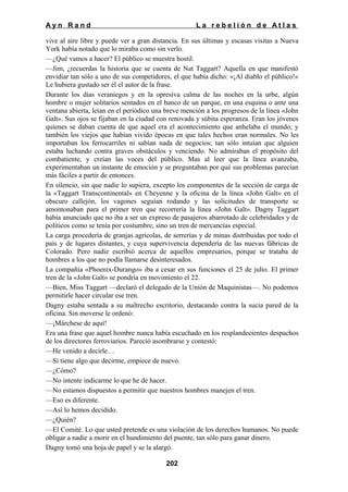 Ayn Rand

La rebelión de Atlas

vive al aire libre y puede ver a gran distancia. En sus últimas y escasas visitas a Nueva
York había notado que lo miraba como sin verlo.
—¿Qué vamos a hacer? El público se muestra hostil.
—Jim, ¿recuerdas la historia que se cuenta de Nat Taggart? Aquella en que manifestó
envidiar tan sólo a uno de sus competidores, el que había dicho: «¡Al diablo el público!»
Le hubiera gustado ser él el autor de la frase.
Durante los días veraniegos y en la opresiva calma de las noches en la urbe, algún
hombre o mujer solitarios sentados en el banco de un parque, en una esquina o ante una
ventana abierta, leían en el periódico una breve mención a los progresos de la línea «John
Galt». Sus ojos se fijaban en la ciudad con renovada y súbita esperanza. Eran los jóvenes
quienes se daban cuenta de que aquel era el acontecimiento que anhelaba el mundo; y
también los viejos que habían vivido épocas en que tales hechos eran normales. No les
importaban los ferrocarriles ni sabían nada de negocios; tan sólo intuían que alguien
estaba luchando contra graves obstáculos y venciendo. No admiraban el propósito del
combatiente, y creían las voces del público. Mas al leer que la línea avanzaba,
experimentaban un instante de emoción y se preguntaban por qué sus problemas parecían
más fáciles a partir de entonces.
En silencio, sin que nadie lo supiera, excepto los componentes de la sección de carga de
la «Taggart Transcontinental» en Cheyenne y la oficina de la línea «John Galt» en el
obscuro callejón, los vagones seguían rodando y las solicitudes de transporte se
amontonaban para el primer tren que recorrería la línea «John Galt». Dagny Taggart
había anunciado que no iba a ser un expreso de pasajeros abarrotado de celebridades y de
políticos como se tenía por costumbre, sino un tren de mercancías especial.
La carga procedería de granjas agrícolas, de serrerías y de minas distribuidas por todo el
país y de lugares distantes, y cuya supervivencia dependería de las nuevas fábricas de
Colorado. Pero nadie escribió acerca de aquellos empresarios, porque se trataba de
hombres a los que no podía llamarse desinteresados.
La compañía «Phoenix-Durango» iba a cesar en sus funciones el 25 de julio. El primer
tren de la «John Galt» se pondría en movimiento el 22.
—Bien, Miss Taggart —declaró el delegado de la Unión de Maquinistas—. No podemos
permitirle hacer circular ese tren.
Dagny estaba sentada a su maltrecho escritorio, destacando contra la sucia pared de la
oficina. Sin moverse le ordenó:
—¡Márchese de aquí!
Era una frase que aquel hombre nunca había escuchado en los resplandecientes despachos
de los directores ferroviarios. Pareció asombrarse y contestó:
—He venido a decirle…
—Si tiene algo que decirme, empiece de nuevo.
—¿Cómo?
—No intente indicarme lo que he de hacer.
—No estamos dispuestos a permitir que nuestros hombres manejen el tren.
—Eso es diferente.
—Así lo hemos decidido.
—¿Quién?
—El Comité. Lo que usted pretende es una violación de los derechos humanos. No puede
obligar a nadie a morir en el hundimiento del puente, tan sólo para ganar dinero.
Dagny tomó una hoja de papel y se la alargó.
202

 