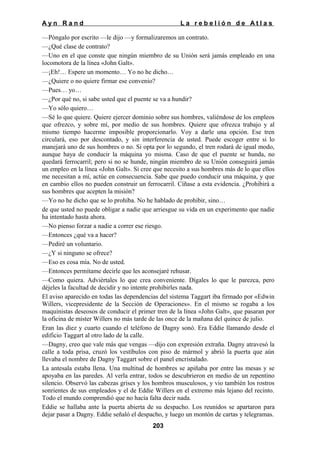 Ayn Rand

La rebelión de Atlas

—Póngalo por escrito —le dijo —y formalizaremos un contrato.
—¿Qué clase de contrato?
—Uno en el que conste que ningún miembro de su Unión será jamás empleado en una
locomotora de la línea «John Galt».
—¡Eh!… Espere un momento… Yo no he dicho…
—¿Quiere o no quiere firmar ese convenio?
—Pues… yo…
—¿Por qué no, si sabe usted que el puente se va a hundir?
—Yo sólo quiero…
—Sé lo que quiere. Quiere ejercer dominio sobre sus hombres, valiéndose de los empleos
que ofrezco, y sobre mí, por medio de sus hombres. Quiere que ofrezca trabajo y al
mismo tiempo hacerme imposible proporcionarlo. Voy a darle una opción. Ese tren
circulará, eso por descontado, y sin interferencia de usted. Puede escoger entre si lo
manejará uno de sus hombres o no. Si opta por lo segundo, el tren rodará de igual modo,
aunque haya de conducir la máquina yo misma. Caso de que el puente se hunda, no
quedará ferrocarril; pero si no se hunde, ningún miembro de su Unión conseguirá jamás
un empleo en la línea «John Galt». Si cree que necesito a sus hombres más de lo que ellos
me necesitan a mí, actúe en consecuencia. Sabe que puedo conducir una máquina, y que
en cambio ellos no pueden construir un ferrocarril. Cíñase a esta evidencia. ¿Prohibirá a
sus hombres que acepten la misión?
—Yo no he dicho que se lo prohíba. No he hablado de prohibir, sino…
de que usted no puede obligar a nadie que arriesgue su vida en un experimento que nadie
ha intentado hasta ahora.
—No pienso forzar a nadie a correr ese riesgo.
—Entonces ¿qué va a hacer?
—Pediré un voluntario.
—¿Y si ninguno se ofrece?
—Eso es cosa mía. No de usted.
—Entonces permítame decirle que les aconsejaré rehusar.
—Como quiera. Adviértales lo que crea conveniente. Dígales lo que le parezca, pero
déjeles la facultad de decidir y no intente prohibirles nada.
El aviso aparecido en todas las dependencias del sistema Taggart iba firmado por «Edwin
Willers, vicepresidente de la Sección de Operaciones». En el mismo se rogaba a los
maquinistas deseosos de conducir el primer tren de la línea «John Galt», que pasaran por
la oficina de míster Willers no más tarde de las once de la mañana del quince de julio.
Eran las diez y cuarto cuando el teléfono de Dagny sonó. Era Eddie llamando desde el
edificio Taggart al otro lado de la calle.
—Dagny, creo que vale más que vengas —dijo con expresión extraña. Dagny atravesó la
calle a toda prisa, cruzó los vestíbulos con piso de mármol y abrió la puerta que aún
llevaba el nombre de Dagny Taggart sobre el panel encristalado.
La antesala estaba llena. Una multitud de hombres se apiñaba por entre las mesas y se
apoyaba en las paredes. Al verla entrar, todos se descubrieron en medio de un repentino
silencio. Observó las cabezas grises y los hombros musculosos, y vio también los rostros
sonrientes de sus empleados y el de Eddie Willers en el extremo más lejano del recinto.
Todo el mundo comprendió que no hacía falta decir nada.
Eddie se hallaba ante la puerta abierta de su despacho. Los reunidos se apartaron para
dejar pasar a Dagny. Eddie señaló el despacho, y luego un montón de cartas y telegramas.
203

 