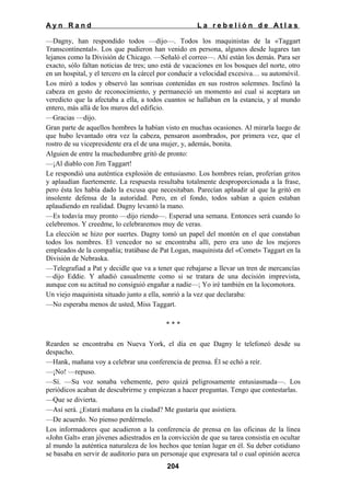Ayn Rand

La rebelión de Atlas

—Dagny, han respondido todos —dijo—. Todos los maquinistas de la «Taggart
Transcontinental». Los que pudieron han venido en persona, algunos desde lugares tan
lejanos como la División de Chicago. —Señaló el correo—. Ahí están los demás. Para ser
exacto, sólo faltan noticias de tres; uno está de vacaciones en los bosques del norte, otro
en un hospital, y el tercero en la cárcel por conducir a velocidad excesiva… su automóvil.
Los miró a todos y observó las sonrisas contenidas en sus rostros solemnes. Inclinó la
cabeza en gesto de reconocimiento, y permaneció un momento así cual si aceptara un
veredicto que la afectaba a ella, a todos cuantos se hallaban en la estancia, y al mundo
entero, más allá de los muros del edificio.
—Gracias —dijo.
Gran parte de aquellos hombres la habían visto en muchas ocasiones. Al mirarla luego de
que hubo levantado otra vez la cabeza, pensaron asombrados, por primera vez, que el
rostro de su vicepresidente era el de una mujer, y, además, bonita.
Alguien de entre la muchedumbre gritó de pronto:
—¡Al diablo con Jim Taggart!
Le respondió una auténtica explosión de entusiasmo. Los hombres reían, proferían gritos
y aplaudían fuertemente. La respuesta resultaba totalmente desproporcionada a la frase,
pero ésta les había dado la excusa que necesitaban. Parecían aplaudir al que la gritó en
insolente defensa de la autoridad. Pero, en el fondo, todos sabían a quien estaban
aplaudiendo en realidad. Dagny levantó la mano.
—Es todavía muy pronto —dijo riendo—. Esperad una semana. Entonces será cuando lo
celebremos. Y creedme, lo celebraremos muy de veras.
La elección se hizo por suertes. Dagny tomó un papel del montón en el que constaban
todos los nombres. El vencedor no se encontraba allí, pero era uno de los mejores
empleados de la compañía; tratábase de Pat Logan, maquinista del «Comet» Taggart en la
División de Nebraska.
—Telegrafiad a Pat y decidle que va a tener que rebajarse a llevar un tren de mercancías
—dijo Eddie. Y añadió casualmente como si se tratara de una decisión imprevista,
aunque con su actitud no consiguió engañar a nadie—; Yo iré también en la locomotora.
Un viejo maquinista situado junto a ella, sonrió a la vez que declaraba:
—No esperaba menos de usted, Miss Taggart.
***
Rearden se encontraba en Nueva York, el día en que Dagny le telefoneó desde su
despacho.
—Hank, mañana voy a celebrar una conferencia de prensa. Él se echó a reír.
—¡No! —repuso.
—Sí. —Su voz sonaba vehemente, pero quizá peligrosamente entusiasmada—. Los
periódicos acaban de descubrirme y empiezan a hacer preguntas. Tengo que contestarlas.
—Que se divierta.
—Así será. ¿Estará mañana en la ciudad? Me gustaría que asistiera.
—De acuerdo. No pienso perdérmelo.
Los informadores que acudieron a la conferencia de prensa en las oficinas de la línea
«John Galt» eran jóvenes adiestrados en la convicción de que su tarea consistía en ocultar
al mundo la auténtica naturaleza de los hechos que tenían lugar en él. Su deber cotidiano
se basaba en servir de auditorio para un personaje que expresara tal o cual opinión acerca
204

 
