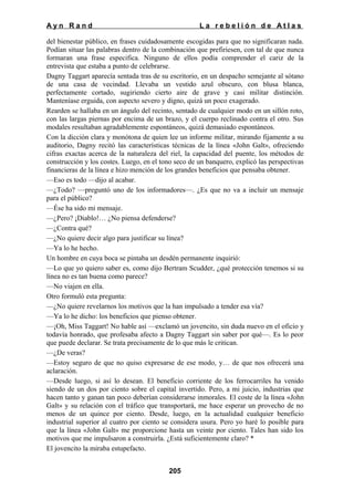 Ayn Rand

La rebelión de Atlas

del bienestar público, en frases cuidadosamente escogidas para que no significaran nada.
Podían situar las palabras dentro de la combinación que prefiriesen, con tal de que nunca
formaran una frase especifica. Ninguno de ellos podía comprender el cariz de la
entrevista que estaba a punto de celebrarse.
Dagny Taggart aparecía sentada tras de su escritorio, en un despacho semejante al sótano
de una casa de vecindad. Llevaba un vestido azul obscuro, con blusa blanca,
perfectamente cortado, sugiriendo cierto aire de grave y casi militar distinción.
Manteníase erguida, con aspecto severo y digno, quizá un poco exagerado.
Rearden se hallaba en un ángulo del recinto, sentado de cualquier modo en un sillón roto,
con las largas piernas por encima de un brazo, y el cuerpo reclinado contra el otro. Sus
modales resultaban agradablemente espontáneos, quizá demasiado espontáneos.
Con la dicción clara y monótona de quien lee un informe militar, mirando fijamente a su
auditorio, Dagny recitó las características técnicas de la línea «John Galt», ofreciendo
cifras exactas acerca de la naturaleza del riel, la capacidad del puente, los métodos de
construcción y los costes. Luego, en el tono seco de un banquero, explicó las perspectivas
financieras de la línea e hizo mención de los grandes beneficios que pensaba obtener.
—Eso es todo —dijo al acabar.
—¿Todo? —preguntó uno de los informadores—. ¿Es que no va a incluir un mensaje
para el público?
—Ése ha sido mi mensaje.
—¿Pero? ¡Diablo!… ¿No piensa defenderse?
—¿Contra qué?
—¿No quiere decir algo para justificar su línea?
—Ya lo he hecho.
Un hombre en cuya boca se pintaba un desdén permanente inquirió:
—Lo que yo quiero saber es, como dijo Bertram Scudder, ¿qué protección tenemos si su
línea no es tan buena como parece?
—No viajen en ella.
Otro formuló esta pregunta:
—¿No quiere revelarnos los motivos que la han impulsado a tender esa vía?
—Ya lo he dicho: los beneficios que pienso obtener.
—¡Oh, Miss Taggart! No hable así —exclamó un jovencito, sin duda nuevo en el oficio y
todavía honrado, que profesaba afecto a Dagny Taggart sin saber por qué—. Es lo peor
que puede declarar. Se trata precisamente de lo que más le critican.
—¿De veras?
—Estoy seguro de que no quiso expresarse de ese modo, y… de que nos ofrecerá una
aclaración.
—Desde luego, si así lo desean. El beneficio corriente de los ferrocarriles ha venido
siendo de un dos por ciento sobre el capital invertido. Pero, a mi juicio, industrias que
hacen tanto y ganan tan poco deberían considerarse inmorales. El coste de la línea «John
Galt» y su relación con el tráfico que transportará, me hace esperar un provecho de no
menos de un quince por ciento. Desde, luego, en la actualidad cualquier beneficio
industrial superior al cuatro por ciento se considera usura. Pero yo haré lo posible para
que la línea «John Galt» me proporcione hasta un veinte por ciento. Tales han sido los
motivos que me impulsaron a construirla. ¿Está suficientemente claro? *
El jovencito la miraba estupefacto.
205

 