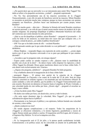 Ayn Rand

La rebelión de Atlas

—¿No querrá decir que ese provecho va a ser únicamente para usted, Miss Taggart? Sin
duda se refiere a los pequeños accionistas, ¿verdad? —preguntó esperanzado.
—No. No. Soy personalmente una de las mayores accionistas de la «Taggart
Transcontinental», y por ello mi parte de beneficios será de las mayores. Míster Rearden
se encuentra en posición mucho más ventajosa, porque no tiene accionistas con quienes
compartir sus beneficios. ¿Prefiere hacer una declaración por cuenta propia, míster
Rearden?
—Sí. Con mucho gusto —dijo éste—. Mientras la fórmula del metal Rearden constituya
mi secreto personal, y en vista de que el metal cuesta mucho menos de producir de lo que
ustedes imaginan, me propongo despellejar al público obteniendo beneficios del orden
del veinticinco por ciento durante los años próximos.
—¿Qué es eso de despellejar al público, míster Rearden? —preguntó el jovenzuelo—. Si
como he leído en los anuncios, su metal dura tres veces más que cualquier otro, y lo
consigue a mitad de precio, ¿no saldrá el público beneficiado?
—|Oh! Veo que se ha dado cuenta de ello —exclamó Rearden.
—¿Han pensado ustedes que lo que están diciendo va a ser publicado? —preguntó el tipo
desdeñoso.
—Míster Hopkins —respondió Dagny con expresión de cortés asombro—, ¿existe algún
motivo por el que los hayamos convocado si no es para que publiquen lo que estamos
diciendo?
—¿Acceden a que lo pongamos todo, sin retoque alguno?
—Espero poder confiar en ustedes respecto a ello. ¿Quieren tener la amabilidad de
escribir esto al pie de la letra? —Se detuvo hasta verles disponer los lapiceros y dictó:
«Miss Taggart ha afirmado: Deseo ganar muchísimo dinero con la línea «John Galt». Y
este dinero será exclusivamente mío. Gracias».
—¿Alguna otra pregunta, caballeros? —preguntó Rearden No hubo preguntas.
—Voy a hablarles ahora de la inauguración de la línea «John Galt»
—prosiguió Dagny—. El primer tren partirá de la estación de la «Taggart
Transcontinental» en Cheyenne a las cuatro de la tarde del 22 de julio. Será de carga
especial, consistirá en ochenta vagones e irá arrastrado por una locomotora «Diesel» de
cuatro unidades y ocho mil caballos, que he pedido a la «Taggart Transcontinental» para
esta ocasión. Recorrerá sin detenerse el trayecto hasta el empalme de Wyatt, Colorado, a
una velocidad media de cien millas por hora. ¿Ocurre algo? —preguntó al escuchar un
largo y suave silbido.
—¿Cómo ha dicho usted, Miss Taggart?
—He dicho cien millas por hora, con desniveles, curvas y todo lo demás.
—¿No sería mejor disminuir algo la velocidad, Miss Taggart? ¿Es que no guarda
consideración alguna hacia el público?
—Precisamente si no fuera por el público y sus opiniones, hubiera bastado una velocidad
de sesenta y cinco millas.
—¿Quién conducirá ese tren?
—He tenido algunas complicaciones a tal respecto. Todos los maquinistas de la
«Taggart» se ofrecieron voluntarios, y lo mismo fogoneros, guardafrenos y mozos de
vagón. Hemos tenido que echarlo a suertes. El maquinista será Pat Logan, del «Comet», y
el fogonero Ray McKim. Yo iré en la máquina con ellos.
—|No!
—Sí. La inauguración será el 22 de julio, y la prensa queda cordialmente invitada.
Contrariamente a mi política usual, me he convertido en amante de la publicidad. Me
206

 