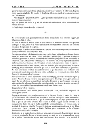 Ayn Rand

La rebelión de Atlas

gustaría muchísimo que hubiera reflectores, micrófonos y cámaras de televisión. Sugiero
poner algunas alrededor del puente. El desplome del mismo puede proporcionar escenas
muy interesantes.
—Miss Taggart —preguntó Rearden—, ¿por qué no ha mencionado usted que también yo
pienso ir en esa máquina?
Fijó sus pupilas en las de él y por un instante se consideraron solos, sosteniendo sus
mutuas miradas.
—Desde luego, míster Rearden —contestó.
***
No volvió a verlo hasta que se encontraron el uno frente al otro en la estación Taggart, en
Cheyenne, el 22 de julio.
Al salir al andén le pareció como si sus sentidos se hubiesen diluido y no pudiese
distinguir el cielo, el sol ni el rumor de la nutrida muchedumbre, sino notar tan sólo una
sensación de ligereza y de sorpresa.
Sin embargo, el primero a quien vio fue a Rearden. Nunca hubiera podido decir durante
cuánto tiempo sólo tuvo conciencia de él.
Se encontraba junto a la locomotora del tren «John Galt», hablando con alguien situado
fuera del alcance de su visión. Vestía pantalón y camisa gris, y parecía un experto
mecánico; pero todo el mundo lo contemplaba admirado, porque era Hank Rearden de la
«Rearden Steel». Muy arriba, sobre él, pudo ver las letras TT, sobre la plateada delantera
de la máquina. Las líneas de ésta retrocedían airosas, cual dispuestas a surcar el espacio.
Había mucha distancia entre los dos y toda una multitud, pero los ojos de Hank se fijaron
en Dagny desde el momento mismo en que salió al andén. Ella comprendió lo que sentía.
No iban a vivir una aventura trascendental sobre la que descansaba todo su futuro, sino
simplemente su día de asueto. La tarea estaba acabada y por el momento no existía dicho
futuro. Se habían ganado el presente.
Sólo cuando uno se siente importante, había dicho Dagny, se vuelve realmente ligero y
etéreo. Pensaran lo que pensaran otras personas acerca de dirigir trenes, para ellos dos
aquel día tan sólo tenía un significado particular. Buscaran lo que*buscaran otros en la
vida, su derecho a lo que ahora sentían englobaba todos sus deseos. A ambos les pareció
como si a través del andén se estuvieran comunicando dichas cosas.
Luego ella se volvió y alejóse.
Todos la miraban. Había mucha gente a su alrededor. Reía y contestaba preguntas sin
darse apenas cuenta.
Dagny no había esperado semejante concurrencia. La gente llenaba el andén, las vías y la
plaza situada más allá de la estación; ocupaba el techo de los vagones en los apartaderos,
y las ventanas de todas las casas. Algo la había congregado allí; algo que flotaba en el
aire y que en el último instante hizo desear a James Taggart asistir también a la
inauguración. Pero ella se lo había prohibido terminantemente. «Si vienes, Jim, te
arrojaré de tu propia estación Taggart. Se trata de un acontecimiento que tú no debes
presenciar». Había escogido a Eddie Willers para representar a la «Taggart
Transcontinental» en la ceremonia.
Contempló a la muchedumbre, sintiendo una gran sorpresa ante la expectación que su
presencia ocasionaba. Porque el acontecimiento era algo tan suyo y personal que no se
hacía posible comunicación alguna acerca del mismo. Notó también cierta plenitud al
207

 