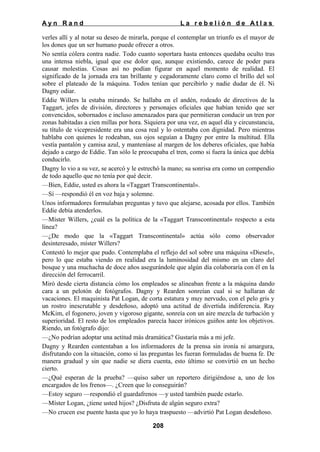 Ayn Rand

La rebelión de Atlas

verles allí y al notar su deseo de mirarla, porque el contemplar un triunfo es el mayor de
los dones que un ser humano puede ofrecer a otros.
No sentía cólera contra nadie. Todo cuanto soportara hasta entonces quedaba oculto tras
una intensa niebla, igual que ese dolor que, aunque existiendo, carece de poder para
causar molestias. Cosas así no podían figurar en aquel momento de realidad. El
significado de la jornada era tan brillante y cegadoramente claro como el brillo del sol
sobre el plateado de la máquina. Todos tenían que percibirlo y nadie dudar de él. Ni
Dagny odiar.
Eddie Willers la estaba mirando. Se hallaba en el andén, rodeado de directivos de la
Taggart, jefes de división, directores y personajes oficiales que habían tenido que ser
convencidos, sobornados e incluso amenazados para que permitieran conducir un tren por
zonas habitadas a cien millas por hora. Siquiera por una vez, en aquel día y circunstancia,
su título de vicepresidente era una cosa real y lo ostentaba con dignidad. Pero mientras
hablaba con quienes le rodeaban, sus ojos seguían a Dagny por entre la multitud. Ella
vestía pantalón y camisa azul, y manteníase al margen de los deberes oficiales, que había
dejado a cargo de Eddie. Tan sólo le preocupaba el tren, como si fuera la única que debía
conducirlo.
Dagny lo vio a su vez, se acercó y le estrechó la mano; su sonrisa era como un compendio
de todo aquello que no tenía por qué decir.
—Bien, Eddie, usted es ahora la «Taggart Transcontinental».
—Sí —respondió él en voz baja y solemne.
Unos informadores formulaban preguntas y tuvo que alejarse, acosada por ellos. También
Eddie debía atenderlos.
—Míster Willers, ¿cuál es la política de la «Taggart Transcontinental» respecto a esta
línea?
—¿De modo que la «Taggart Transcontinental» actúa sólo como observador
desinteresado, míster Willers?
Contestó lo mejor que pudo. Contemplaba el reflejo del sol sobre una máquina «Diesel»,
pero lo que estaba viendo en realidad era la luminosidad del mismo en un claro del
bosque y una muchacha de doce años asegurándole que algún día colaboraría con él en la
dirección del ferrocarril.
Miró desde cierta distancia cómo los empleados se alineaban frente a la máquina dando
cara a un pelotón de fotógrafos. Dagny y Rearden sonreían cual si se hallaran de
vacaciones. El maquinista Pat Logan, de corta estatura y muy nervudo, con el pelo gris y
un rostro inescrutable y desdeñoso, adoptó una actitud de divertida indiferencia. Ray
McKim, el fogonero, joven y vigoroso gigante, sonreía con un aire mezcla de turbación y
superioridad. El resto de los empleados parecía hacer irónicos guiños ante los objetivos.
Riendo, un fotógrafo dijo:
—¿No podrían adoptar una actitud más dramática? Gustaría más a mi jefe.
Dagny y Rearden contentaban a los informadores de la prensa sin ironía ni amargura,
disfrutando con la situación, como si las preguntas les fueran formuladas de buena fe. De
manera gradual y sin que nadie se diera cuenta, esto último se convirtió en un hecho
cierto.
—¿Qué esperan de la prueba? —quiso saber un reportero dirigiéndose a, uno de los
encargados de los frenos—. ¿Creen que lo conseguirán?
—Estoy seguro —respondió el guardafrenos —y usted también puede estarlo.
—Míster Logan, ¿tiene usted hijos? ¿Disfruta de algún seguro extra?
—No crucen ese puente hasta que yo lo haya traspuesto —advirtió Pat Logan desdeñoso.
208

 
