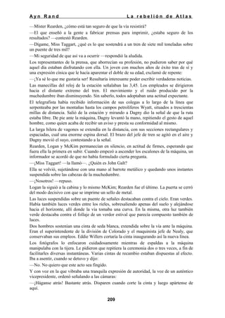 Ayn Rand

La rebelión de Atlas

—Míster Rearden, ¿cómo está tan seguro de que la vía resistirá?
—El que enseñó a la gente a fabricar prensas para imprimir, ¿estaba seguro de los
resultados? —contestó Rearden.
—Dígame, Miss Taggart, ¿qué es lo que sostendrá a un tren de siete mil toneladas sobre
un puente de tres mil?
—Mi seguridad de que así va a ocurrir —respondió la aludida.
Los representantes de la prensa, que aborrecían su profesión, no pudieron saber por qué
aquel día estaban disfrutando con ella. Un joven con muchos años de éxito tras de sí y
una expresión cínica que le hacía aparentar el doble de su edad, exclamó de repente:
—¡Ya sé lo que me gustaría ser! Resultaría interesante poder escribir verdaderas noticias.
Las manecillas del reloj de la estación señalaban las 3,45. Los empleados se dirigieron
hacia el distante extremo del tren. El movimiento y el ruido producido por la
muchedumbre iban disminuyendo. Sin saberlo, todos adoptaban una actitud expectante.
El telegrafista había recibido información de sus colegas a lo largo de la línea que
serpenteaba por las montañas hasta los campos petrolíferos Wyatt, situados a trescientas
millas de distancia. Salió de la estación y mirando a Dagny dio la señal de que la ruta
estaba libre. De pie ante la máquina, Dagny levantó la mano, repitiendo el gesto de aquel
hombre, como quien acaba de recibir un aviso y presta su conformidad al mismo.
La larga hilera de vagones se extendía en la distancia, con sus secciones rectangulares y
espaciadas, cual una enorme espina dorsal. El brazo del jefe de tren se agitó en el aire y
Dagny movió el suyo, contestando a la señal.
Rearden, Logan y McKim permanecían en silencio, en actitud de firmes, esperando que
fuera ella la primera en subir. Cuando empezó a ascender los escalones de la máquina, un
informador se acordó de que no había formulado cierta pregunta.
—¡Miss Taggart! —la llamó—. ¿Quién es John Galt?
Ella se volvió, sujetándose con una mano al barrote metálico y quedando unos instantes
suspendida sobre las cabezas de la muchedumbre.
—¡Nosotros! —repuso.
Logan la siguió a la cabina y lo mismo McKim; Rearden fue el último. La puerta se cerró
del modo decisivo con que se imprime un sello de metal.
Las luces suspendidas sobre un puente de señales destacaban contra el cielo. Eran verdes.
Había también luces verdes entre los rieles, sobresaliendo apenas del suelo y alejándose
hacia el horizonte, allí donde la vía tomaba una curva. En la misma, otra luz también
verde destacaba contra el follaje de un verdor estival que parecía compuesto también de
luces.
Dos hombres sostenían una cinta de seda blanca, extendida sobre la vía ante la máquina.
Eran el superintendente de la división de Colorado y el maquinista jefe de Nealy, que
conservaban sus empleos. Eddie Willers cortaría la cinta inaugurando así la nueva línea.
Los fotógrafos lo enfocaron cuidadosamente mientras de espaldas a la máquina
manipulaba con la tijera. Le pidieron que repitiera la ceremonia dos o tres veces, a fin de
facilitarles diversas instantáneas. Varias cintas de recambio estaban dispuestas al efecto.
Iba a asentir, cuando se detuvo y dijo:
—No. No quiero que este acto sea fingido.
Y con voz en la que vibraba una tranquila expresión de autoridad, la voz de un auténtico
vicepresidente, ordenó señalando a las cámaras:
—¡Háganse atrás! Bastante atrás. Disparen cuando corte la cinta y luego apártense de
aquí.
209

 