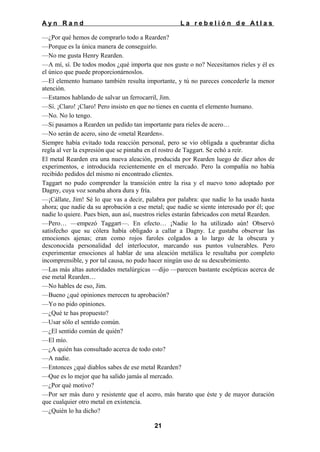 Ayn Rand

La rebelión de Atlas

—¿Por qué hemos de comprarlo todo a Rearden?
—Porque es la única manera de conseguirlo.
—No me gusta Henry Rearden.
—A mí, sí. De todos modos ¿qué importa que nos guste o no? Necesitamos rieles y él es
el único que puede proporcionárnoslos.
—El elemento humano también resulta importante, y tú no pareces concederle la menor
atención.
—Estamos hablando de salvar un ferrocarril, Jim.
—Sí. ¡Claro! ¡Claro! Pero insisto en que no tienes en cuenta el elemento humano.
—No. No lo tengo.
—Si pasamos a Rearden un pedido tan importante para rieles de acero…
—No serán de acero, sino de «metal Rearden».
Siempre había evitado toda reacción personal, pero se vio obligada a quebrantar dicha
regla al ver la expresión que se pintaba en el rostro de Taggart. Se echó a reír.
El metal Rearden era una nueva aleación, producida por Rearden luego de diez años de
experimentos, e introducida recientemente en el mercado. Pero la compañía no había
recibido pedidos del mismo ni encontrado clientes.
Taggart no pudo comprender la transición entre la risa y el nuevo tono adoptado por
Dagny, cuya voz sonaba ahora dura y fría.
—¡Cállate, Jim! Sé lo que vas a decir, palabra por palabra: que nadie lo ha usado hasta
ahora; que nadie da su aprobación a ese metal; que nadie se siente interesado por él; que
nadie lo quiere. Pues bien, aun así, nuestros rieles estarán fabricados con metal Rearden.
—Pero… —empezó Taggart—. En efecto… ¡Nadie lo ha utilizado aún! Observó
satisfecho que su cólera había obligado a callar a Dagny. Le gustaba observar las
emociones ajenas; eran como rojos faroles colgados a lo largo de la obscura y
desconocida personalidad del interlocutor, marcando sus puntos vulnerables. Pero
experimentar emociones al hablar de una aleación metálica le resultaba por completo
incomprensible, y por tal causa, no pudo hacer ningún uso de su descubrimiento.
—Las más altas autoridades metalúrgicas —dijo —parecen bastante escépticas acerca de
ese metal Rearden…
—No hables de eso, Jim.
—Bueno ¿qué opiniones merecen tu aprobación?
—Yo no pido opiniones.
—¿Qué te has propuesto?
—Usar sólo el sentido común.
—¿El sentido común de quién?
—El mío.
—¿A quién has consultado acerca de todo esto?
—A nadie.
—Entonces ¿qué diablos sabes de ese metal Rearden?
—Que es lo mejor que ha salido jamás al mercado.
—¿Por qué motivo?
—Por ser más duro y resistente que el acero, más barato que éste y de mayor duración
que cualquier otro metal en existencia.
—¿Quién lo ha dicho?
21

 