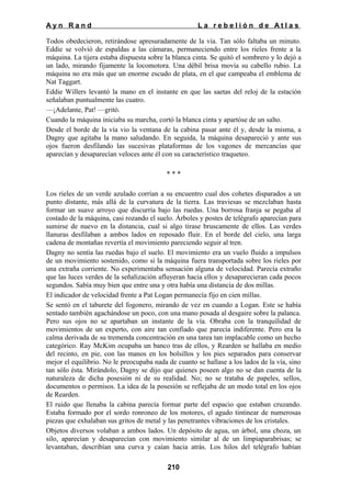 Ayn Rand

La rebelión de Atlas

Todos obedecieron, retirándose apresuradamente de la vía. Tan sólo faltaba un minuto.
Eddie se volvió de espaldas a las cámaras, permaneciendo entre los rieles frente a la
máquina. La tijera estaba dispuesta sobre la blanca cinta. Se quitó el sombrero y lo dejó a
un lado, mirando fijamente la locomotora. Una débil brisa movía su cabello rubio. La
máquina no era más que un enorme escudo de plata, en el que campeaba el emblema de
Nat Taggart.
Eddie Willers levantó la mano en el instante en que las saetas del reloj de la estación
señalaban puntualmente las cuatro.
—¡Adelante, Pat! —gritó.
Cuando la máquina iniciaba su marcha, cortó la blanca cinta y apartóse de un salto.
Desde el borde de la vía vio la ventana de la cabina pasar ante él y, desde la misma, a
Dagny que agitaba la mano saludando. En seguida, la máquina desapareció y ante sus
ojos fueron desfilando las sucesivas plataformas de los vagones de mercancías que
aparecían y desaparecían veloces ante él con su característico traqueteo.
***
Los rieles de un verde azulado corrían a su encuentro cual dos cohetes disparados a un
punto distante, más allá de la curvatura de la tierra. Las traviesas se mezclaban hasta
formar un suave arroyo que discurría bajo las ruedas. Una borrosa franja se pegaba al
costado de la máquina, casi rozando el suelo. Árboles y postes de telégrafo aparecían para
sumirse de nuevo en la distancia, cual si algo tirase bruscamente de ellos. Las verdes
llanuras desfilaban a ambos lados en reposado fluir. En el borde del cielo, una larga
cadena de montañas revertía el movimiento pareciendo seguir al tren.
Dagny no sentía las ruedas bajo el suelo. El movimiento era un vuelo fluido a impulsos
de un movimiento sostenido, como si la máquina fuera transportada sobre los rieles por
una extraña corriente. No experimentaba sensación alguna de velocidad. Parecía extraño
que las luces verdes de la señalización afluyeran hacia ellos y desaparecieran cada pocos
segundos. Sabía muy bien que entre una y otra había una distancia de dos millas.
El indicador de velocidad frente a Pat Logan permanecía fijo en cien millas.
Se sentó en el taburete del fogonero, mirando de vez en cuando a Logan. Este se había
sentado también agachándose un poco, con una mano posada al desgaire sobre la palanca.
Pero sus ojos no se apartaban un instante de la vía. Obraba con la tranquilidad de
movimientos de un experto, con aire tan confiado que parecía indiferente. Pero era la
calma derivada de su tremenda concentración en una tarea tan implacable como un hecho
categórico. Ray McKim ocupaba un banco tras de ellos, y Rearden se hallaba en medio
del recinto, en pie, con las manos en los bolsillos y los pies separados para conservar
mejor el equilibrio. No le preocupaba nada de cuanto se hallase a los lados de la vía, sino
tan sólo ésta. Mirándolo, Dagny se dijo que quienes poseen algo no se dan cuenta de la
naturaleza de dicha posesión ni de su realidad. No; no se trataba de papeles, sellos,
documentos o permisos. La idea de la posesión se reflejaba de un modo total en los ojos
de Rearden.
El ruido que llenaba la cabina parecía formar parte del espacio que estaban cruzando.
Estaba formado por el sordo ronroneo de los motores, el agudo tintinear de numerosas
piezas que exhalaban sus gritos de metal y las penetrantes vibraciones de los cristales.
Objetos diversos volaban a ambos lados. Un depósito de agua, un árbol, una choza, un
silo, aparecían y desaparecían con movimiento similar al de un limpiaparabrisas; se
levantaban, describían una curva y caían hacia atrás. Los hilos del telégrafo habían
210

 