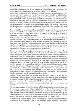 Ayn Rand

La rebelión de Atlas

establecido competencia con el tren, elevándose y hundiéndose entre los postes, con
ritmo regular cual el cardiograma de un corazón escrito a través del cielo.
Dagny miró hacia delante, hacia la neblina que en la distancia confundía los dos rieles;
una neblina que de un momento a otro podría despejarse para hacer realidad algún
desastre. Se preguntó por qué se sentía más segura de lo que nunca se sintió en un vagón,
precisamente allí, donde caso de surgir un obstáculo, su pecho y el cristal serían los
primeros en estrellarse contra él. Sonrió comprendiendo la causa: era la seguridad de
hallarse en primer término; de contemplar plenamente y comprender la propia ruta; no
esa sensación de ser arrastrado hacia lo desconocido por una fuerza ciega. Tratábase de
una de las mayores emociones que pudiera concebir: no la de verse empujado, sino la de
conocer el camino que se sigue.
Tras los cristales de las ventanillas la amplitud de los campos parecía incrementarse; la
tierra se mostraba tan abierta al movimiento como a la vista. Nada quedaba distante ni
fuera del alcance de Dagny. Ésta atisbaba el cabrilleo de un lago y al instante se
encontraba a su lado, y en seguida más allá.
Tratábase de una extraña acortación de distancia entre vista y contacto; entre deseo y
consecución; entre —las palabras tintinearon en su mente luego de un breve titubeo —
entre espíritu y cuerpo. Primero la visión, luego la forma física de expresarla. Primero la
idea; luego el movimiento a lo largo de una ruta única hacia el objetivo. ¿Podía algo de
aquello tener significado sin su complemento? ¿No era malvado desear sin moverse, o
moverse sin propósito? ¿Qué clase de malevolencia campaba por el mundo, tratando de
separar los dos factores e incluso de ponerlos uno frente a otro?
Sacudió la cabeza. No quería pensar ni preguntarse por qué el mundo era así. No le
importaba. Se estaba alejando de él a una velocidad de cien millas por hora. Se reclinó
contra la ventanilla abierta que se hallaba a su lado y notó cómo el viento le arrebataba el
cabello de la frente. Se echó hacia atrás, consciente del placer que aquello le ocasionaba.
Pero su mente seguía activa. Fragmentos de ideas pasaban ante ella, atrayendo un instante
su atención. Igual que los postes telegráficos. «¿Placer físico? —se preguntó—. Éste es
un tren de acero… corriendo sobre rieles de metal Rearden, movido por la energía del
petróleo ardiente y de los generadores eléctricos. Es una sensación física, de movimiento
también físico, a través del espacio… ¿Puedo considerarlo causa y significado de lo que
siento ahora?… Le llaman goce primitivo y animal. Siento como si no me importara que
los rieles se hiciesen pedazos bajo nosotros. ¿Pero acaso no me importa porque
experimento un placer corporal, físico, materialista, bajo y degradante?» Sonrió cerrando
los ojos mientras el viento le seguía alborotando el cabello.
Cuando volvió a abrirlos vio que Rearden la miraba con la misma expresión con que
había estado contemplando los rieles. Su sensación de ligereza quedó hecha pedazos bajo
el impacto sordo que la dejó incapaz de movimiento. Sostuvo su mirada, mientras volvía
a sentarse y el viento ceñía a su cuerpo la delgada tela del pantalón.
Él desvió la mirada y Dagny volvió a contemplar aquella tierra que parecía irse abriendo
ante ellos.
No quería pensar, pero el torbellino de sus reflexiones continuó ronroneando igual que
los motores que impulsaban la máquina. ¿Quién habría colocado el suave acero del techo
y quién la hilera de remaches del rincón que sostenía unidas varias planchas? ¿La fuerza
bruta de unos músculos de hombre? ¿Quién hizo posible que cuatro indicadores y tres
palancas frente a Pat Logan pudieran dominar la increíble potencia de dieciséis motores
situados más allá y permitir que un hombre los maniobrase sin esfuerzo alguno?
¿Todas aquellas cosas y la capacidad de construirlas era lo que el hombre consideraba
persecución de lo imposible? ¿Era lo que llamaban innoble adhesión a un mundo
211

 