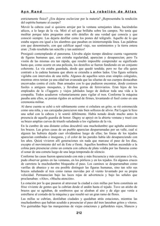Ayn Rand

La rebelión de Atlas

estrictamente físico? ¿Era dejarse esclavizar por la materia? ¿Representaba la rendición
del espíritu humano al cuerpo?
Movió la cabeza cual si quisiera arrojar por la ventana semejantes ideas, haciéndolas
añicos, a lo largo de la vía. Miró el sol que brillaba sobre los campos. No tenía que
meditar porque tales preguntas eran sólo detalles de una verdad que conocía y que
conoció siempre. Las dejaría desfilar como los postes del telégrafo. Aquello de lo que
estaba segura era igual a los alambres que pasaban en ininterrumpida línea. Las palabras
con que denominarlo, con que calificar aquel viaje, sus sentimientos y la tierra entera
eran: ¡Todo resultaba tan sencillo y tan auténtico!
Prosiguió contemplando el panorama. Llevaba algún tiempo dándose cuenta vagamente
de figuras humanas que, con extraña regularidad, aparecían y desaparecían; pero Ta
visión de las mismas era tan rápida, que resultó imposible comprender su significado
hasta que, como ocurre en una película, los destellos se fueron fundiendo en un conjunto
coherente. La vía estaba guardada, desde que quedó tendida; pero no fue ella quien
contrató a la cadena humana que ahora se extendía a ambos lados. Una figura solitaria
vigilaba con intervalos de una milla. Algunos de aquellos seres eran simples colegiales,
mientras otros tenían ya una edad tan avanzada que las siluetas de sus cuerpos destacaban
encorvadas contra el cielo. Iban armados con lo que pudieron encontrar, desde costosos
fusiles a antiguos mosquetes, y llevaban gorras de ferroviarios. Eran hijos de los
empleados de la «Taggart» y viejos jubilados luego de dedicar toda una vida a la
compañía. Todos acudieron voluntariamente para vigilar el tren. Conforme la máquina
pasaba ante ellos, se ponían rígidos en actitud de firmes, levantando el fusil como en una
ceremonia militar.
Al darse cuenta se echó a reír súbitamente como si exhalara un grito; se rió estremecida
como una niña, y sus carcajadas parecieron más bien sollozos de alivio. Pat Logan le hizo
una señal con la cabeza y le sonrió débilmente. Había notado desde mucho antes la
presencia de aquella guardia de honor. Dagny se apoyó en la abierta ventana y trazó con
su brazo amplias curvas de triunfo saludando a los vigilantes de la vía.
En la cumbre de una distante colina descubrió una muchedumbre que agitaba asimismo
los brazos. Las grises casas de un pueblo aparecían desparramadas por un valle, cual si
alguien las hubiera dejado caer olvidándose luego de ellas; las líneas de los tejados
aparecían combadas e inseguras, y el color de las paredes había ido desapareciendo con
los años. Quizá vivieron allí generaciones sin nada que marcase el paso de los días,
excepto el movimiento del sol de Este a Oeste. Aquellos hombres habían ascendido a la
colina para presenciar cómo un cometa con cabeza de plata volaba por las llanuras como
el sonar de una corneta luego de una larga temporada de silencio.
Conforme las casas fueron apareciendo con más y más frecuencia y más cercanas a la vía,
pudo observar gentes en las ventanas, en los pórticos y en los tejados. En algunos cruces
de carretera la muchedumbre bloqueaba el paso. Los caminos se desparramaban como
varillas de abanico y no era posible distinguir las figuras humanas, sino tan sólo sus
brazos saludando al tren como ramas movidas por el viento levantado por su propia
velocidad. Permanecían bajo las luces rojas de advertencia y bajo las señales que
proclamaban: «Alto», «Mucha atención».
La estación por la que pasaron al atravesar la ciudad a cien millas por hora constituía un
friso viviente de gentes que la cubrían desde el andén hasta el tejado. Tuvo un atisbo de
brazos que se agitaban, de sombreros que se alzaban al aire y de algo que venía a
estrellarse al costado de la máquina y que resultó ser un gran ramo de flores.
Las millas se cubrían, destilaban ciudades y quedaban atrás estaciones, mientras las
muchedumbres que habían acudido a presenciar el paso del tren lanzaban gritos y vítores.
Vio guirnaldas bajo las marquesinas de viejas estaciones y gallardetes rojos, blancos y
212

 