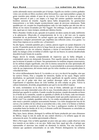 Ayn Rand

La rebelión de Atlas

azules adornando muros carcomidos por el tiempo. Aquello era similar a ciertos grabados
vistos con envidia en libros escolares sobre ferrocarriles y que representaban a grupos de
gente reunidos para saludar el paso de un convoy. Era como en la época en que Nat
Taggart atravesó el país y sus etapas a lo largo del camino quedaron marcadas por
hombres ansiosos de triunfar. Aquella época había desaparecido; las generaciones
transcurrieron y no hubo ningún acontecimiento capaz de provocar entusiasmo. Nada
quedaba por ver, excepto las resquebrajaduras cada vez más amplias que año tras año se
abrían en los muros levantados por Nat Taggart. Sin embargo, la gente acudía una vez
más, igual que en viejos tiempos, atraída por idéntica ilusión.
Miró a Rearden. Estaba en pie, apoyado en la pared, sin darse cuenta de nada, indiferente
a la admiración. Observaba el comportamiento de la vía y del tren con la experta
intensidad de un profesional. Su actitud sugería que estaba dispuesto a rechazar por
irrespetuoso cualquier pensamiento que englobara una reflexión como; «Les gusta». La
única frase impresa en su cerebro era: «¡Funciona!»
Su alta figura, vistiendo pantalón gris y camisa, parecía sugerir un cuerpo dispuesto a la
acción. El pantalón ponía de relieve la larga línea de sus piernas, la ligera y firme actitud
de permanecer en pie sin esfuerzo, dispuesto a iniciar el movimiento en un momento
dado; las mangas cortas revelaban el esbelto vigor de sus brazos; la camisa desabrochada
descubría la piel tirante de su pecho.
Dagny desvió la mirada, comprendiendo de improviso que la había obligado a
contemplarle quizá con demasiada frecuencia. Pero aquella jornada carecía de vínculos
que la unieran al pasado o al futuro. Sus pensamientos no tendrían ninguna consecuencia;
no les atribuía ningún significado, sino sólo la intensa sensación de estar aprisionada allí
con él, sellada dentro del mismo cubo de aire. La proximidad de su presencia disminuía el
valor de sus impresiones, del mismo modo que los rieles situaban en un segundo plano la
velocidad del tren.
Se volvió deliberadamente hacia él. La miraba a su vez y no desvió las pupilas, sino que
las sostuvo firmes, frías y cargadas de intención, fijadas en las suyas. Dagny sonrió
desafiadora, no queriendo reconocer el pleno significado de aquella sonrisa, sabiendo
sólo que era el golpe más duro que pudiera descargar sobre su cara inflexible.
Experimentó el repentino deseo de verle temblar, de oírle exhalar un grito. Volvió la
cabeza lentamente, divertida, preguntándose por qué le era tan difícil respirar.
Se sentó, reclinándose en la silla, con la vista al frente, sabiendo que él notaba su
presencia con tanta intensidad como ella la suya. Encontraba placer en el sentimiento de
plenitud que aquello le confería. Cuando cruzaba las piernas, cuando descansaba un brazo
en el borde de la ventanilla, cuando se apartaba el cabello de la frente, cada movimiento
de su cuerpo quedaba subrayado por un interrogante mudo que podía expresarse así: ¿Lo
habrá visto? Las ciudades quedaban atrás. La vía estaba ascendiendo por un país más y
más reacio a permitir cualquier acercamiento humano. Los rieles desaparecían tras de las
curvas y las cumbres de las colinas se acercaban más y más, como si la llanura se hubiera
convertido en una sucesión de pliegues. Los lisos y pedregosos resaltes de Colorado
avanzaban hasta los bordes de la vía y el distante confín del firmamento se estrechaba en
oleadas de montañas azuladas.
Muy lejos, hacia, delante, distinguió la neblina del humo producido por unas chimeneas
de fábrica; luego la tela de araña de una central eléctrica y la solitaria aguja de una
estructura de acero. Se estaban aproximando a Denver.
Miró a Pat Logan. Este se había agachado un poco más que antes y pudo observar cierta
leve tensión en sus dedos y en sus ojos. Sabía muy bien, igual que ella, el peligro que
representaba el atravesar una ciudad sin disminuir la marcha. Fue una sucesión de
minutos que quedaron concentrados en un todo. Primero distinguieron las solitarias
213

 