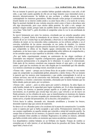 Ayn Rand

La rebelión de Atlas

Por un instante le pareció que sus sentidos habían quedado reducidos a uno solo, el del
oído, y que todo cuanto quedaba de ella era un largo lamento cuya intensidad crecía y
decrecía alternativamente. Se hallaba en una oscilante y sellada cámara de metal,
contemplando los inmensos generadores. Había deseado verlos porque el sentimiento de
triunfo latente en su interior estaba unido a su amor hacia ellos y a la razón de su tarea.
Bajo la anormal claridad de una violenta emoción sintió como si fuera a desvelarse ante
ella algo desconocido, pero cuyo núcleo debía penetrar. Se echó a reír, aunque sin
producir ningún sonido, porque nada era audible dentro de aquella constante explosión.
«¡La línea "John Galt"!», gritó divertida al comprobar cómo la voz le era arrebatada de
los labios.
Se movió lentamente por entre los motores, circulando por un estrecho pasadizo entre
aquéllos y la pared. Sentía la inmodestia de un intruso, cual si se hubiera deslizado al
interior dé un ser viviente bajo su piel plateada y observara su vida latiendo en los grises
cilindros de metal, en los retorcidos tubos conductores, en los orificios sellados y en el
convulso torbellino de las piezas encerradas en sus jaulas de alambre. La enorme
complejidad de todo aquel conjunto parecía discurrir por canales invisibles, y la violencia
que comportaba se diluía en las frágiles agujas estremecidas tras el cristal de los
cuadrantes, en las luces rojas y verdes que parpadeaban sobre tableros de comprobación y
en las cerradas cajas en cuya superficie se advertía: «Alto voltaje».
¿Por qué había experimentado siempre un sentimiento de tan alegre confianza al
contemplar una máquina? Aquellas configuraciones gigantescas quedaban privadas de
dos aspectos pertenecientes a la categoría de lo inhumano: lo casual y lo intencionado.
Cada parte de los motores constituía una respuesta latente al «por qué» y al «por qué
causa», igual que los escalones de una vida elegida por la mentalidad que ella adoraba.
Los motores constituían un código moral, encerrado en acero.
«Tienen vida —pensó —porque son la forma física de un poder viviente; de una mente
capaz de comprender su complejidad global, planearlos y darles forma.» Por un instante
le pareció que los motores eran transparentes y que estaba contemplando la red de su
sistema nervioso; una red de conexiones más intrincada, más complicada y crucial que
los alambres y circuitos: conexiones racionales, efectuadas por la mente humana que las
había ideado, parte por parte, por vez primera.
»Tienen vida —pensó—, pero su alma opera por control a distancia. Su alma figura en
cada hombre dotado de la capacidad para lograr resultados así. Si el alma desapareciera
de la tierra, los motores se pararían porque aquélla es el poder que los mantiene en
movimiento, no el petróleo que circula bajo mis pies y que volvería a ser de nuevo un
fluido primario; no los cilindros de acero, que se transformarían en montones de chatarra
ante los muros de las cavernas ocupadas por estremecidos salvajes; sino el poder de una
mente activa, el poder del pensamiento, de la elección y del propósito.»
Volvía hacia la cabina, deseando reír, deseando arrodillarse y levantar los brazos,
deseando expresar algo que carecía de expresión.
Se detuvo al ver a Rearden junto a los escalones de la puerta de comunicación. La miraba
como si supiera por qué se había escapado y qué sentía. Permanecieron inmóviles, con
sus cuerpos englobados en aquella mirada que coincidía a mitad del estrecho pasillo. Su
cuerpo latía al unísono de los motores y le pareció como si ambos procedieran de Hank;
aquel constante ritmo anulaba su voluntad. Regresaron a la cabina en silencio, sabiendo
que había existido entre ambos un momento que nunca accederían a mencionar.
Los despeñaderos estaban bañados en un brillante oro líquido. Franjas de sombra se
extendían por el valle interior; el sol declinaba hacia los picachos del Oeste. Iban hacia
aquel lado y hacia el sol.
215

 