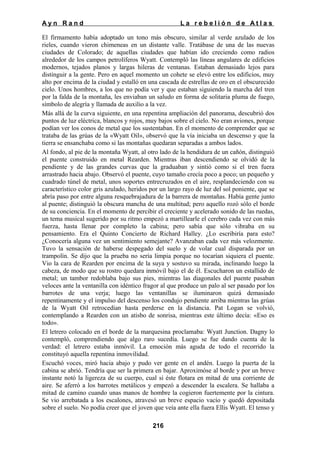 Ayn Rand

La rebelión de Atlas

El firmamento había adoptado un tono más obscuro, similar al verde azulado de los
rieles, cuando vieron chimeneas en un distante valle. Tratábase de una de las nuevas
ciudades de Colorado; de aquellas ciudades que habían ido creciendo como radios
alrededor de los campos petrolíferos Wyatt. Contempló las líneas angulares de edificios
modernos, tejados planos y largas hileras de ventanas. Estaban demasiado lejos para
distinguir a la gente. Pero en aquel momento un cohete se elevó entre los edificios, muy
alto por encima de la ciudad y estalló en una cascada de estrellas de oro en el obscurecido
cielo. Unos hombres, a los que no podía ver y que estaban siguiendo la marcha del tren
por la falda de la montaña, les enviaban un saludo en forma de solitaria pluma de fuego,
símbolo de alegría y llamada de auxilio a la vez.
Más allá de la curva siguiente, en una repentina ampliación del panorama, descubrió dos
puntos de luz eléctrica, blancos y rojos, muy bajos sobre el cielo. No eran aviones, porque
podían ver los conos de metal que los sustentaban. En el momento de comprender que se
trataba de las grúas de la «Wyatt Oil», observó que la vía iniciaba un descenso y que la
tierra se ensanchaba como si las montañas quedaran separadas a ambos lados.
Al fondo, al pie de la montaña Wyatt, al otro lado de la hendidura de un cañón, distinguió
el puente construido en metal Rearden. Mientras iban descendiendo se olvidó de la
pendiente y de las grandes curvas que la graduaban y sintió como si el tren fuera
arrastrado hacia abajo. Observó el puente, cuyo tamaño crecía poco a poco; un pequeño y
cuadrado túnel de metal, unos soportes entrecruzados en el aire, resplandeciendo con su
característico color gris azulado, heridos por un largo rayo de luz del sol poniente, que se
abría paso por entre alguna resquebrajadura de la barrera de montañas. Había gente junto
al puente; distinguió la obscura mancha de una multitud; pero aquello rozó sólo el borde
de su conciencia. En el momento de percibir el creciente y acelerado sonido de las ruedas,
un tema musical sugerido por su ritmo empezó a martillearle el cerebro cada vez con más
fuerza, hasta llenar por completo la cabina; pero sabía que sólo vibraba en su
pensamiento. Era el Quinto Concierto de Richard Halley. ¿Lo escribiría para esto?
¿Conocería alguna vez un sentimiento semejante? Avanzaban cada vez más velozmente.
Tuvo la sensación de haberse despegado del suelo y de volar cual disparada por un
trampolín. Se dijo que la prueba no sería limpia porque no tocarían siquiera el puente.
Vio la cara de Rearden por encima de la suya y sostuvo su mirada, inclinando luego la
cabeza, de modo que su rostro quedara inmóvil bajo el de él. Escucharon un estallido de
metal; un tambor redoblaba bajo sus pies, mientras las diagonales del puente pasaban
veloces ante la ventanilla con idéntico fragor al que produce un palo al ser pasado por los
barrotes de una verja; luego las ventanillas se iluminaron quizá demasiado
repentinamente y el impulso del descenso los condujo pendiente arriba mientras las grúas
de la Wyatt Oil retrocedían hasta perderse en la distancia. Pat Logan se volvió,
contemplando a Rearden con un atisbo de sonrisa, mientras este último decía: «Eso es
todo».
El letrero colocado en el borde de la marquesina proclamaba: Wyatt Junction. Dagny lo
contempló, comprendiendo que algo raro sucedía. Luego se fue dando cuenta de la
verdad: el letrero estaba inmóvil. La emoción más aguda de todo el recorrido la
constituyó aquella repentina inmovilidad.
Escuchó voces, miró hacia abajo y pudo ver gente en el andén. Luego la puerta de la
cabina se abrió. Tendría que ser la primera en bajar. Aproximóse al borde y por un breve
instante notó la ligereza de su cuerpo, cual si éste flotara en mitad de una corriente de
aire. Se aferró a los barrotes metálicos y empezó a descender la escalera. Se hallaba a
mitad de camino cuando unas manos de hombre la cogieron fuertemente por la cintura.
Se vio arrebatada a los escalones, atravesó un breve espacio vacío y quedó depositada
sobre el suelo. No podía creer que el joven que veía ante ella fuera Ellis Wyatt. El tenso y
216

 