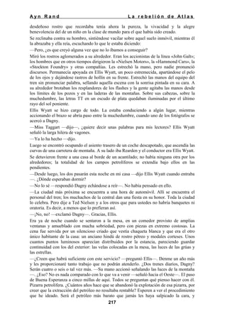 Ayn Rand

La rebelión de Atlas

desdeñoso rostro que recordaba tenía ahora la pureza, la vivacidad y la alegre
benevolencia del de un niño en la clase de mundo para el que había sido creado.
Se reclinaba contra su hombro, sintiéndose vacilar sobre aquel suelo inmóvil, mientras él
la abrazaba y ella reía, escuchando lo que le estaba diciendo:
—Pero, ¿es que creyó alguna vez que no lo íbamos a conseguir?
Miró los rostros aglomerados a su alrededor. Eran los accionistas de la línea «John Galt»;
los hombres que en otros tiempos dirigieron la «Nielsen Motors», la «Hammond Cars», la
«Stockton Foundry» y otras compañías. Les estrechó la mano, pero nadie pronunció
discursos. Permanecía apoyada en Ellis Wyatt, un poco estremecida, apartándose el pelo
de los ojos y dejándose rastros de hollín en su frente. Estrechó las manos del equipo del
tren sin pronunciar palabra, sellando aquella escena con la sonrisa pintada en su cara. A
su alrededor brotaban los resplandores de los flashes y la gente agitaba las manos desde
los límites de los pozos y en las laderas de las montañas. Sobre sus cabezas, sobre la
muchedumbre, las letras TT en un escudo de plata quedaban iluminadas por el último
rayo del sol poniente.
Ellis Wyatt se hizo cargo de todo. La estaba conduciendo a algún lugar, mientras
accionando el brazo se abría paso entre la muchedumbre, cuando uno de los fotógrafos se
acercó a Dagny.
—Miss Taggart —dijo—, ¿quiere decir unas palabras para mis lectores? Ellis Wyatt
señaló la larga hilera de vagones.
—Ya lo ha hecho —dijo.
Luego se encontró ocupando el asiento trasero de un coche descapotado, que ascendía las
curvas de una carretera de montaña. A su lado iba Rearden y el conductor era Ellis Wyatt.
Se detuvieron frente a una casa al borde de un acantilado; no había ninguna otra por los
alrededores; la totalidad de los campos petrolíferos se extendía bajo ellos en las
pendientes.
—Desde luego, los dos pasarán esta noche en mi casa —dijo Ellis Wyatt cuando entraba
—. ¿Dónde esperaban dormir?
—No lo sé —respondió Dagny echándose a reír—. No había pensado en ello.
—La ciudad más próxima se encuentra a una hora de automóvil. Allí se encuentra el
personal del tren; los muchachos de la central dan una fiesta en su honor. Toda la ciudad
lo celebra. Pero dije a Ted Nielsen y a los otros que para ustedes no habría banquetes ni
oratoria. Es decir, a menos que lo prefieran así.
—¡No, no! —exclamó Dagny—. Gracias, Ellis.
Era ya de noche cuando se sentaron a la mesa, en un comedor provisto de amplias
ventanas y amueblado con mucha sobriedad, pero con piezas en extremo costosas. La
cena fue servida por un silencioso criado que vestía chaqueta blanca y que era el otro
único habitante de la casa: un anciano hindú de rostro pétreo y modales corteses. Unos
cuantos puntos luminosos aparecían distribuidos por la estancia, pareciendo guardar
continuidad con los del exterior: las velas colocadas en la mesa, las luces de las grúas y
las estrellas.
—¿Creen que habrá suficiente con este servicio? —preguntó Ellis—. Denme un año más
y les proporcionaré tanto trabajo que no podrán atenderlo. ¿Dos trenes diarios, Dagny?
Serán cuatro o seis o tal vez más. —Su mano accionó señalando las luces de la montaña
—. ¿Eso? No es nada comparado con lo que va a venir —señaló hacia el Oeste—. El paso
de Buena Esperanza a cinco millas de aquí. Todos se preguntan qué pienso hacer con él.
Pizarra petrolífera. ¿Cuántos años hace que se abandonó la explotación de esa pizarra, por
creer que la extracción del petróleo no resultaba rentable? Esperen a ver el procedimiento
que he ideado. Será el petróleo más barato que jamás les haya salpicado la cara, y
217

 