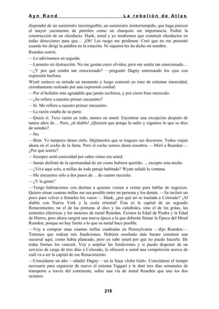 Ayn Rand

La rebelión de Atlas

dispondré de un suministro inextinguible; un suministro ininterrumpido, que haga parecer
el mayor yacimiento de petróleo como un charquito sin importancia. Pediré la
construcción de un oleoducto. Hank, usted y yo tendremos que construir oleoductos en
todas direcciones para que… ¡Oh! Les ruego me perdonen. Creó que no me presenté
cuando les dirigí la palabra en la estación. Ni siquiera les he dicho mi nombre.
Rearden sonrió.
—Lo adivinamos en seguida.
—Lamento mi distracción. No me gustan estos olvidos; pero me sentía tan emocionado…
—¿Y por qué estaba tan emocionado? —preguntó Dagny entornando los ojos con
expresión burlona.
Wyatt sostuvo su mirada un momento y luego contestó en tono de solemne intensidad,
extrañamente realzado por una expresión cordial:
—Por el bofetón más agradable que jamás recibiera, y por cierto bien merecido.
—¿Se refiere a nuestro primer encuentro?
—Sí. Me refiero a nuestro primer encuentro.
—La razón estaba de su parte.
—Quizá sí. Tuve razón en todo, menos en usted. Encontrar una excepción después de
tantos años de… Pero, ¡al diablo! ¿Quieren que ponga la radio y oigamos lo que se dice
de ustedes?
—No.
—Bien. Yo tampoco deseo oírlo. Dejémosles que se traguen sus discursos. Todos viajan
ahora en el coche de la fama. Pero el coche somos ahora nosotros. —Miró a Rearden—.
¿Por qué sonríe?
—Siempre sentí curiosidad por saber cómo era usted.
—Jamás disfruté de la oportunidad de ser como hubiera querido…, excepto esta noche.
—¿Vive aquí solo, a millas de todo paraje habitado? Wyatt señaló la ventana.
—Me encuentro sólo a dos pasos de… de cuanto necesito.
—¿Y la gente?
—Tengo habitaciones con destino a quienes vienen a verme para hablar de negocios.
Quiero situar cuantas millas me sea posible entre mi persona y los demás. —Se inclinó un
poco para volver a llenarles los vasos—. Hank, ¿por qué no se traslada a Colorado? ¡Al
diablo con Nueva York y la costa oriental! Ésta es la capital de un segundo
Renacimiento; no el de las pinturas al óleo y las catedrales, sino el de las grúas, las
centrales eléctricas y los motores de metal Rearden. Existen la Edad de Piedra y la Edad
de Hierro, pero ahora surgirá una nueva época a la que deberán llamar la Época del Metal
Rearden, porque no hay limite a lo que su metal hace posible.
—Voy a comprar unas cuantas millas cuadradas en Pennsylvania —dijo Rearden—.
Terrenos que rodean mis fundiciones. Hubiera resultado más barato construir una
sucursal aquí, como había planeado, pero ya sabe usted por qué no puedo hacerlo. De
todas formas los venceré. Voy a ampliar las fundiciones y si puedo disponer de un
servicio de carga de tres días a Colorado, le ofreceré a usted una competición acerca de
cuál va a ser la capital de ese Renacimiento.
—Concédame un año —añadió Dagny —en la línea «John Galt». Concédame el tiempo
necesario para organizar de nuevo el sistema Taggart y le daré tres días semanales de
transporte a través del continente, sobre una vía de metal Rearden que una los dos
océanos.
218

 