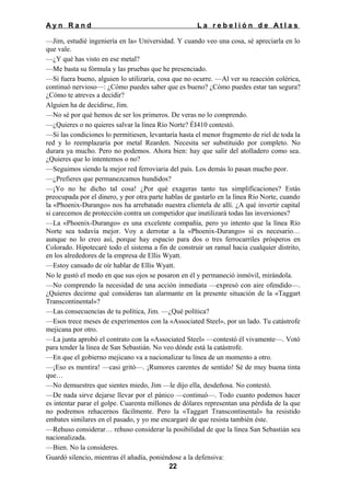 Ayn Rand

La rebelión de Atlas

—Jim, estudié ingeniería en la» Universidad. Y cuando veo una cosa, sé apreciarla en lo
que vale.
—¿Y qué has visto en ese metal?
—Me basta su fórmula y las pruebas que he presenciado.
—Si fuera bueno, alguien lo utilizaría, cosa que no ocurre. —Al ver su reacción colérica,
continuó nervioso—: ¿Cómo puedes saber que es bueno? ¿Cómo puedes estar tan segura?
¿Cómo te atreves a decidir?
Alguien ha de decidirse, Jim.
—No sé por qué hemos de ser los primeros. De veras no lo comprendo.
—¿Quieres o no quieres salvar la línea Río Norte? ÉI410 contestó.
—Si las condiciones lo permitiesen, levantaría hasta el menor fragmento de riel de toda la
red y lo reemplazaría por metal Rearden. Necesita ser substituido por completo. No
durara ya mucho. Pero no podemos. Ahora bien: hay que salir del atolladero como sea.
¿Quieres que lo intentemos o no?
—Seguimos siendo la mejor red ferroviaria del país. Los demás lo pasan mucho peor.
—¿Prefieres que permanezcamos hundidos?
—¡Yo no he dicho tal cosa! ¿Por qué exageras tanto tus simplificaciones? Estás
preocupada por el dinero, y por otra parte hablas de gastarlo en la línea Río Norte, cuando
la «Phoenix-Durango» nos ha arrebatado nuestra clientela de allí. ¿A qué invertir capital
si carecemos de protección contra un competidor que inutilizará todas las inversiones?
—La «Phoenix-Durango» es una excelente compañía, pero yo intento que la línea Río
Norte sea todavía mejor. Voy a derrotar a la «Phoenix-Durango» si es necesario…
aunque no lo creo así, porque hay espacio para dos o tres ferrocarriles prósperos en
Colorado. Hipotecaré todo el sistema a fin de construir un ramal hacia cualquier distrito,
en los alrededores de la empresa de Ellis Wyatt.
—Estoy cansado de oír hablar de Ellis Wyatt.
No le gustó el modo en que sus ojos se posaron en él y permaneció inmóvil, mirándola.
—No comprendo la necesidad de una acción inmediata —expresó con aire ofendido—.
¿Quieres decirme qué consideras tan alarmante en la presente situación de la «Taggart
Transcontinental»?
—Las consecuencias de tu política, Jim. —¿Qué política?
—Esos trece meses de experimentos con la «Associated Steel», por un lado. Tu catástrofe
mejicana por otro.
—La junta aprobó el contrato con la «Associated Steel» —contestó él vivamente—. Votó
para tender la línea de San Sebastián. No veo dónde está la catástrofe.
—En que el gobierno mejicano va a nacionalizar tu línea de un momento a otro.
—¡Eso es mentira! —casi gritó—. ¡Rumores carentes de sentido! Sé de muy buena tinta
que…
—No demuestres que sientes miedo, Jim —le dijo ella, desdeñosa. No contestó.
—De nada sirve dejarse llevar por el pánico —continuó—. Todo cuanto podemos hacer
es intentar parar el golpe. Cuarenta millones de dólares representan una pérdida de la que
no podremos rehacernos fácilmente. Pero la «Taggart Transcontinental» ha resistido
embates similares en el pasado, y yo me encargaré de que resista también éste.
—Rehuso considerar… rehuso considerar la posibilidad de que la línea San Sebastián sea
nacionalizada.
—Bien. No la consideres.
Guardó silencio, mientras él añadía, poniéndose a la defensiva:
22

 