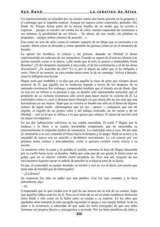 Ayn Rand

La rebelión de Atlas

Un estremecimiento se extendió por su cuerpo; sentía una fuerte presión en la garganta y
el estómago que le impedía respirar. Aunque no supiera cómo expresarlo, pensaba: «Sí,
Hank. Sí. Porque forma parte de la misma batalla, de un modo que no acierto a
expresar… porque es nuestro ser contra los de ellos, nuestra capacidad de resistencia a
sus torturas, la posibilidad de ser felices… Sí; ahora; de este modo; sin palabras ni
preguntas… porque ambos estamos de acuerdo…».
Fue como un acto de odio; como el cortante impacto de un látigo que se enroscara a su
cuerpo. Sintió cómo la abrazaba y cómo apretaba las piernas contra él en el momento de
besarla.
Le apretó los hombros, la cintura y las piernas, dejando en libertad el deseo
experimentado en cada uno de sus encuentros. Cuando se separó de él reía en silencio con
acento triunfal, como si le dijera: «¿De modo que tú eres el austero e inabordable Hank
Rearden? ¿El del despacho semejante a una celda, el de las conferencias y el de las duras
discusiones? ¿Te acuerdas de ello? Yo sí, por el placer de saber que te he obligado a
esto». Pero él no sonreía; su cara estaba tensa como la de un enemigo. Volvió a besarla,
cuasi le infligiera una herida.
Dagny notó que temblaba y se dijo que era aquélla la clase de grito que siempre deseó
arrancar de él; que aquélla era la rendición lograda a través de los despojos de su
torturada resistencia Sin embargo, comprendió también que el triunfo era de Hank. Que
su risa era un tributo a su persona y que su desafío sólo representaba sumisión; que el
propósito de su violenta resistencia sólo sirvió para hacer mayor la victoria de él. La
estrechaba contra si, cual si deseara hacer hincapié en que ahora ella no era más que una
herramienta en sus manos. Supo que su victoria se basaba tan sólo en el deseo de dejarse
reducir de aquel modo. «Quienquiera que yo sea —pensó—, cualquiera que sea mi
orgullo, el orgullo de mi propio valor y del trabajo realizado, de mi mente y de mi
libertad… esto es lo que te ofrezco y lo que quiero que utilices. El deseo de servirte será
mi mejor recompensa.»
En las dos habitaciones inferiores la luz estaba encendida. Él tomó * Dagny por la
muñeca y la llevó a su cuarto, haciéndole comprender que no necesitaba su
consentimiento ni esperaba atisbos de resistencia. La contempló cara a cara. De pie ante
él, mirándole a su vez, extendió el brazo hacia la lámpara y la apagó. Hank se acercó y la
encendió de nuevo con un sencillo y desdeñoso movimiento. Le vio sonreír por vez
primera, lenta, irónica y atrevidamente, como si quisiera conferir cierto relieve a su
acción.
La mantenía sobre la cama y le quitaba el vestido, mientras la boca de Dagny descendía
por su cuello hasta rozar su hombro. Sabía que cada uno de sus gestos lo hería como un
golpe, que en su interior vibraba cierta incrédula ira. Pero aun así, ninguno de sus
movimientos lograría saciar su anhelo de percibir la evidencia total de su deseo.
En pie, él contempló su cuerpo desnudo, se inclinó y oyó su voz al decir, con acento que
tenía más de triunfal que de interrogador:
—¿Lo deseas?
Su respuesta fue más un jadeo que una palabra. Con los ojos cerrados y la boca
entreabierta, dijo:
—Sí.
Comprendió que lo que rozaba con la piel de sus brazos era la tela de su camisa. Supo
que aquellos labios eran los de él. Pero en el resto de su ser no pudo establecer distinción
entre Hank y ella como no la había entre su cuerpo y su espíritu. En los años que
quedaban atrás tomaron la ruta escogida siguiendo el apego a una simple lealtad: la de su
amor a la existencia, a sabiendas de que nada les sería entregado; de que uno debe
formarse sus propios deseos y conseguirlos a su modo. Por los hitos metálicos de rieles y
220

 
