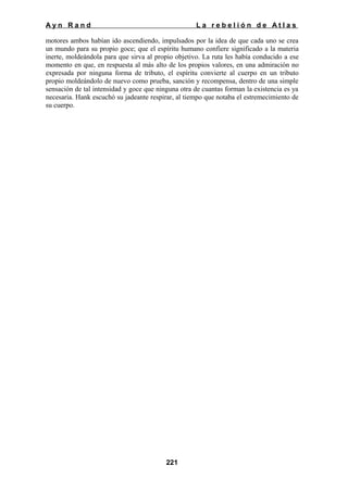 Ayn Rand

La rebelión de Atlas

motores ambos habían ido ascendiendo, impulsados por la idea de que cada uno se crea
un mundo para su propio goce; que el espíritu humano confiere significado a la materia
inerte, moldeándola para que sirva al propio objetivo. La ruta les había conducido a ese
momento en que, en respuesta al más alto de los propios valores, en una admiración no
expresada por ninguna forma de tributo, el espíritu convierte al cuerpo en un tributo
propio moldeándolo de nuevo como prueba, sanción y recompensa, dentro de una simple
sensación de tal intensidad y goce que ninguna otra de cuantas forman la existencia es ya
necesaria. Hank escuchó su jadeante respirar, al tiempo que notaba el estremecimiento de
su cuerpo.

221

 