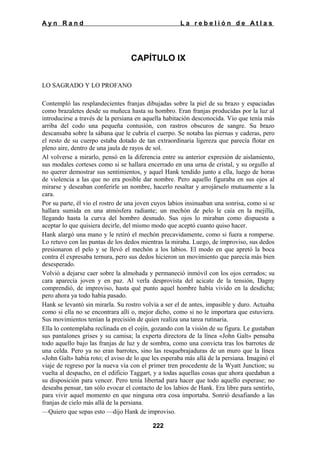 Ayn Rand

La rebelión de Atlas

CAPÍTULO IX
LO SAGRADO Y LO PROFANO
Contempló las resplandecientes franjas dibujadas sobre la piel de su brazo y espaciadas
como brazaletes desde su muñeca hasta su hombro. Eran franjas producidas por la luz al
introducirse a través de la persiana en aquella habitación desconocida. Vio que tenía más
arriba del codo una pequeña contusión, con rastros obscuros de sangre. Su brazo
descansaba sobre la sábana que le cubría el cuerpo. Se notaba las piernas y caderas, pero
el resto de su cuerpo estaba dotado de tan extraordinaria ligereza que parecía flotar en
pleno aire, dentro de una jaula de rayos de sol.
Al volverse a mirarlo, pensó en la diferencia entre su anterior expresión de aislamiento,
sus modales corteses como si se hallara encerrado en una urna de cristal, y su orgullo al
no querer demostrar sus sentimientos, y aquel Hank tendido junto a ella, luego de horas
de violencia a las que no era posible dar nombre. Pero aquello figuraba en sus ojos al
mirarse y deseaban conferirle un nombre, hacerlo resaltar y arrojárselo mutuamente a la
cara.
Por su parte, él vio el rostro de una joven cuyos labios insinuaban una sonrisa, como si se
hallara sumida en una atmósfera radiante; un mechón de pelo le caía en la mejilla,
llegando hasta la curva del hombro desnudo. Sus ojos lo miraban como dispuesta a
aceptar lo que quisiera decirle, del mismo modo que aceptó cuanto quiso hacer.
Hank alargó una mano y le retiró el mechón precavidamente, como si fuera a romperse.
Lo retuvo con las puntas de los dedos mientras la miraba. Luego, de improviso, sus dedos
presionaron el pelo y se llevó el mechón a los labios. El modo en que apretó la boca
contra él expresaba ternura, pero sus dedos hicieron un movimiento que parecía más bien
desesperado.
Volvió a dejarse caer sobre la almohada y permaneció inmóvil con los ojos cerrados; su
cara aparecía joven y en paz. Al verla desprovista del acicate de la tensión, Dagny
comprendió, de improviso, hasta qué punto aquel hombre había vivido en la desdicha;
pero ahora ya todo había pasado.
Hank se levantó sin mirarla. Su rostro volvía a ser el de antes, impasible y duro. Actuaba
como si ella no se encontrara allí o, mejor dicho, como si no le importara que estuviera.
Sus movimientos tenían la precisión de quien realiza una tarea rutinaria.
Ella lo contemplaba reclinada en el cojín, gozando con la visión de su figura. Le gustaban
sus pantalones grises y su camisa; la experta directora de la línea «John Galt» pensaba
todo aquello bajo las franjas de luz y de sombra, como una convicta tras los barrotes de
una celda. Pero ya no eran barrotes, sino las resquebrajaduras de un muro que la línea
«John Galt» había roto; el aviso de lo que les esperaba más allá de la persiana. Imaginó el
viaje de regreso por la nueva vía con el primer tren procedente de la Wyatt Junction; su
vuelta al despacho, en el edificio Taggart, y a todas aquellas cosas que ahora quedaban a
su disposición para vencer. Pero tenía libertad para hacer que todo aquello esperase; no
deseaba pensar, tan sólo evocar el contacto de los labios de Hank. Era libre para sentirlo,
para vivir aquel momento en que ninguna otra cosa importaba. Sonrió desafiando a las
franjas de cielo más allá de la persiana.
—Quiero que sepas esto —dijo Hank de improviso.
222

 