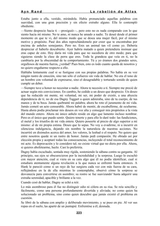 Ayn Rand

La rebelión de Atlas

Estaba junto a ella, vestido, mirándola. Había pronunciado aquellas palabras con
suavidad, con una gran precisión y sin efecto extraño alguno. Ella lo contempló
obediente.
—Siento desprecio hacia ti —prosiguió—, pero esto no es nada comparado con lo que
siento hacia mí mismo. No te amo, ni nunca he amado a nadie. Te deseé desde el primer
momento en que te vi, del mismo modo que se desea una mujer fácil, por el mismo
motivo y propósito. Pasé dos años reprochándomelo por creer que te encontrabas por
encima de anhelos semejantes. Pero no. Eres un animal tan vil como yo. Debería
despreciar el haberlo descubierto. Ayer habría matado a quien pretendiera insinuar que
eras capaz de esto. Hoy daría mi vida para que no sucediera de otro modo; para que
siguieras siendo la clase de perra que eres. Toda la grandeza que veía en ti, no la
cambiaría por la obscenidad de tu comportamiento. Tú y yo éramos dos grandes seres,
orgullosos de nuestra fuerza, ¿verdad? Pues bien, esto es todo cuanto queda de nosotros y
no quiero engañarme respecto a ello.
Hablaba lentamente cual si se fustigase con sus propias palabras. No había en su voz
ningún rastro de emoción, sino tan sólo el esfuerzo sin vida de hablar. No era el tono de
un hombre con voluntad de expresarse, sino el desagradable y torturado sonido de quien
cumple un deber.
—Siempre tuve a honor no necesitar a nadie. Ahora te necesito a ti. Siempre me precié de
actuar según mis convicciones. En cambio, he cedido a un deseo que desprecio. Un deseo
que ha reducido mi mente, mi voluntad, mi ser, mi poder de existir, a una abyecta
dependencia de ti; no de esa Dagny Taggart a quien admiraba, sino de tu cuerpo, de tus
manos y de tu boca. Jamás quebranté mi palabra; ahora he roto el juramento de mi vida.
Jamás cometí un acto censurable. Ahora habré de mentir, de escabullirme, de ocultarme.
Hasta ahora podía proclamar mis deseos en voz alta y conseguir mis propósitos a la vista
del mundo entero. Ahora mi único anhelo reside en algo que lamento incluso nombrar.
Pero es el único que puedo sentir. Quiero tenerte y para ello lo daré todo: las fundiciones,
el metal y los triunfos de mi vida entera. Quiero poseerte al precio de algo superior a mí
mismo: al de mi propia estima. Deseo que lo sepas. No voy a evadirme, ni a incurrir en
silenciosa indulgencia, dejando sin nombre la naturaleza de nuestras acciones. No
incurriré en disimulos acerca del amor, los valores, la lealtad o el respeto. No quiero que
entre nosotros quede ni un rastro de honor. Jamás pedí compasión. He obrado así por
elección propia y aceptaré todas las consecuencias, incluyendo el total reconocimiento de
mi acto. Es depravación y lo considero tal; no existe virtud que no diera por ella. Ahora,
si quieres abofetearme, hazlo. Casi lo preferiría.
Dagny había escuchado, sentada muy rígida, sosteniendo la sábana contra su garganta. Al
principio, sus ojos se obscurecieron por la incredulidad y la sorpresa. Luego lo escuchó
con mayor atención, cual si viera en su cara algo que él no podía identificar, cual si
estudiara atentamente alguna revelación a la que nunca se enfrentó hasta entonces. A
Hank le pareció como si un rayo de luz surgiera cada vez con más fuerza de su cara,
reflejándose en la de ella mientras lo contemplaba; observó cómo la sorpresa se
desvanecía para convertirse en asombro; su rostro se fue suavizando' hasta adquirir una
extraña serenidad, apacible y brillante a la vez.
Cuando cesó de hablar, Dagny se echó a reír.
Lo más asombroso para él fue no distinguir odio ni cólera en su risa. Se reía sencilla y
fácilmente, como una persona profundamente divertida y aliviada; no como quien ha
solucionado un problema, sino como quien descubre que jamás existió el problema en
cuestión.
Se libró de la sábana con amplio y deliberado movimiento, y se puso en pie. Al ver sus
ropas en el suelo, las apartó de un puntapié. Enfrentóse a él, desnuda.
223

 