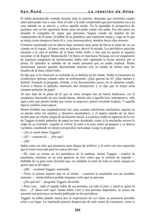 Ayn Rand

La rebelión de Atlas

Él había permanecido sentado durante toda la reunión, deseando que terminara cuanto
antes para poder irse a casa. Pero al salir a la calle comprendió que precisamente era a su
casa adonde no se atrevía a volver aquella noche. No le agradaba la perspectiva de
quedarse solo en las siguientes horas; pero no podía contar con nadie. Por otra parte, no
deseaba la compañía de según qué personas. Seguía viendo las pupilas de los
componentes de la junta, al hablar de su grandeza: una expresión astuta y vaga en la que
se intuía cierto desprecio hacia él y, cosa estremecedora, también hacia ellos mismos.
Continuó caminando con la cabeza baja, mientras unas gotas de lluvia le caían de vez en
cuando en el cogote. Al pasar ante un quiosco, desvió la mirada. Los periódicos parecían
arrojarle a la cara el nombre de la línea «John Galt» y otro que no quería ni siquiera
escuchar: el de Ragnar Danneskjold. Un barco en ruta hacia Noruega con un cargamento
de urgencia compuesto de herramientas, había sido capturado la noche anterior por el
pirata. El episodio lo turbaba de un modo personal que no podía explicar. Dicho
sentimiento parecía guardar determinada relación con su estado de ánimo ante los
triunfos de la línea «John Galt».
Se dijo que si no fuera por su resfriado no se hallaría en tal estado. Nadie se encuentra en
condiciones óptimas cuando sufre un enfriamiento. ¿Qué querían de él? ¿Que cantara y
bailara? Formuló la pregunta, irritado, a los desconocidos jueces de su anónimo estado.
Volvió a buscar el pañuelo, murmuró una interjección y se dijo que lo mejor sería
comprar pañuelos de papel.
Al otro lado de la plaza de lo que en otros tiempos fue un barrio bullicioso, vio el
escaparate iluminado de una tienda barata, abierta aún a aquella hora intempestiva. «He
aquí a otro que pronto tendrá que cerrar su negocio», pensó cruzando la plaza. Y aquella
idea le confirió cierto placer.
Dentro brillaba una resplandeciente luz; unas cuantas soñolientas muchachas seguían en
su puesto entre los amplios y desiertos mostradores, y el áspero alarido de un disco
tocado para un cliente surgía de un distante rincón. La música ocultó la aspereza de la voz
de Taggart al pedir pañuelos de papel en tono desabrido, como si la muchacha tuviera la
culpa de su resfriado. Aquélla se volvió, lo miró a la cara, tomó un paquete y se detuvo
vacilante, estudiando al cliente con peculiar curiosidad. Luego le preguntó:
—¿No es usted James Taggart?
—¡Sí! —contestó él—. ¿Por qué?
—¡Oh!
Jadeó como un niño que presencia unos fuegos de artificio, y lo miró con una expresión
que él creía reservada para los astros del cine.
—He visto su retrato en los periódicos de la mañana, míster Taggart —explicó la
muchacha, mientras en su cara aparecía un leve rubor que se esfumó en seguida—.
Hablaba de su gran éxito diciendo que, en realidad, el autor de todo es usted, aunque no
quiere que se divulgue.
—¡Oh! —exclamó Taggart, sonriendo.
—Tiene el mismo aspecto que en el retrato —continuó la muchacha con un asombro
inmenso—. Jamás hubiera podido imaginar verle aquí en persona.
—¿Por qué no? —preguntó Taggart, divertido.
—Pues verá… todo el mundo habla de ese portento; en todo el país; y usted es quien lo
hizo… ¡Y ahora está aquí! Jamás había visto a una persona importante, ni nunca me
encontré tan próxima a un hecho publicado en los periódicos.
Taggart no había pasado nunca por la experiencia de ver cómo su presencia prestaba
color a un lugar. La muchacha parecía desprovista de todo rastro de cansancio, como si
225

 