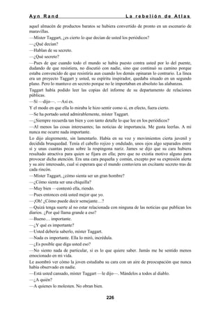 Ayn Rand

La rebelión de Atlas

aquel almacén de productos baratos se hubiera convertido de pronto en un escenario de
maravillas.
—Míster Taggart, ¿es cierto lo que decían de usted los periódicos?
—¿Qué decían?
—Hablan de su secreto.
—¿Qué secreto?
—Pues de que cuando todo el mundo se había puesto contra usted por lo del puente,
dudando de que resistiera, no discutió con nadie, sino que continuó su camino porque
estaba convencido de que resistiría aun cuando los demás opinaran lo contrario. La línea
era un proyecto Taggart y usted, su espíritu inspirador, quedaba situado en un segundo
plano. Pero lo mantuvo en secreto porque no le importaban en absoluto las alabanzas.
Taggart había podido leer las copias del informe de su departamento de relaciones
públicas.
—Sí —dijo—. —Así es.
Y el modo en que ella lo miraba le hizo sentir como si, en efecto, fuera cierto.
—Se ha portado usted admirablemente, míster Taggart.
—¿Siempre recuerda tan bien y con tanto detalle lo que lee en los periódicos?
—Al menos las cosas interesantes; las noticias de importancia. Me gusta leerlas. A mí
nunca me ocurre nada importante.
Lo dijo alegremente, sin lamentarlo. Había en su voz y movimientos cierta juvenil y
decidida brusquedad. Tenía el cabello rojizo y ondulado, unos ojos algo separados entre
sí y unas cuantas pecas sobre la respingona nariz. James se dijo que su cara hubiera
resultado atractiva para quien se fijara en ella; pero que no existía motivo alguno para
provocar dicha atención. Era una cara pequeña y común, excepto por su expresión alerta
y su aire interesado, cual si esperara que el mundo contuviera un excitante secreto tras de
cada rincón.
—Míster Taggart, ¿cómo sienta ser un gran hombre?
—¿Cómo sienta ser una chiquilla?
—Muy bien —contestó ella, riendo.
—Pues entonces está usted mejor que yo.
—¡Oh! ¿Cómo puede decir semejante…?
—Quizá tenga suerte al no estar relacionada con ninguna de las noticias que publican los
diarios. ¿Por qué llama grande a eso?
—Bueno… importante.
—¿Y qué es importante?
—Usted debería saberlo, míster Taggart.
—Nada es importante. Ella lo miró, incrédula.
—¿Es posible que diga usted eso?
—No siento nada de particular, si es lo que quiere saber. Jamás me he sentido menos
emocionado en mi vida.
Le asombró ver cómo la joven estudiaba su cara con un aire de preocupación que nunca
había observado en nadie.
—Está usted cansado, míster Taggart —le dijo—. Mándelos a todos al diablo.
—¿A quién?
—A quienes lo molesten. No obran bien.
226

 