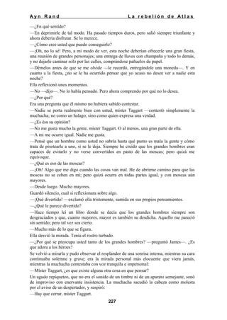 Ayn Rand

La rebelión de Atlas

—¿En qué sentido?
—En deprimirle de tal modo. Ha pasado tiempos duros, pero salió siempre triunfante y
ahora debería disfrutar. Se lo merece.
—¿Cómo cree usted que puedo conseguirlo?
—¡Oh, no lo sé! Pero, a mi modo de ver, esta noche deberían ofrecerle una gran fiesta,
una reunión de grandes personajes; una entrega de llaves con champaña y todo lo demás,
y no dejarle caminar solo por las calles, comprándose pañuelos de papel.
—Démelos antes de que se me olvide —le recordó, entregándole una moneda—. Y en
cuanto a la fiesta, ¿no se le ha ocurrido pensar que yo acaso no desee ver a nadie esta
noche?
Ella reflexionó unos momentos.
—No —dijo—. No lo había pensado. Pero ahora comprendo por qué no lo desea.
—¿Por qué?
Era una pregunta que él mismo no hubiera sabido contestar.
—Nadie se porta realmente bien con usted, míster Taggart —contestó simplemente la
muchacha; no como un halago, sino como quien expresa una verdad.
—¿Es ésa su opinión?
—No me gusta mucho la gente, míster Taggart. O al menos, una gran parte de ella.
—A mi me ocurre igual. Nadie me gusta.
—Pensé que un hombre como usted no sabría hasta qué punto es mala la gente y cómo
trata de pisotearle a uno, si se le deja. Siempre he creído que los grandes hombres eran
capaces de evitarlo y no verse convertidos en pasto de las moscas; pero quizá me
equivoque.
—¿Qué es eso de las moscas?
—¡Oh! Algo que me digo cuando las cosas van mal. He de abrirme camino para que las
moscas no se ceben en mí; pero quizá ocurra en todas partes igual, y con moscas aún
mayores.
—Desde luego. Mucho mayores.
Guardó silencio, cual si reflexionara sobre algo.
—¡Qué divertido! —exclamó ella tristemente, sumida en sus propios pensamientos.
—¿Qué le parece divertido?
—Hace tiempo leí un libro donde se decía que los grandes hombres siempre son
desgraciados y que, cuanto mayores, mayor es también su desdicha. Aquello me pareció
sin sentido; pero tal vez sea cierto.
—Mucho más de lo que se figura.
Ella desvió la mirada. Tenía el rostro turbado.
—¿Por qué se preocupa usted tanto de los grandes hombres? —preguntó James—. ¿Es
que adora a los héroes?
Se volvió a mirarla y pudo observar el resplandor de una sonrisa interna, mientras su cara
continuaba solemne y grave; era la mirada personal más elocuente que viera jamás,
mientras la muchacha contestaba con voz tranquila e impersonal:
—Míster Taggart, ¿es que existe alguna otra cosa en que pensar?
Un agudo repiqueteo, que no era el sonido de un timbre ni de un aparato semejante, sonó
de improviso con enervante insistencia. La muchacha sacudió la cabeza como molesta
por el aviso de un despertador, y suspiró:
—Hay que cerrar, míster Taggart.
227

 