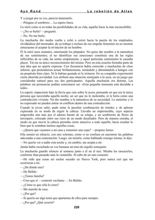 Ayn Rand

La rebelión de Atlas

Y a juzgar por su voz, parecía lamentarlo.
—Póngase el sombrero… La espero fuera.
Lo miró como si en todas las posibilidades de su vida, aquélla fuese la más inconcebible.
—¿No se burla? —preguntó.
—No. No me burlo.
La muchacha dio media vuelta y echó a correr hacia la puerta de los empleados,
olvidándose del mostrador, de su trabajo e incluso de ese empeño femenino en no mostrar
entusiasmo al aceptar la invitación de un hombre.
Él la miró unos instantes, entornando los párpados. No quiso dar nombre a la naturaleza
de sus sentimientos; el no identificar sus emociones constituía una de las reglas
inflexibles de su vida; las sentía simplemente, y aquel particular sentimiento le causaba
placer. Tal era su único reconocimiento del mismo. Pero en esta ocasión formaba parte de
una idea que no quería expresar. Con frecuencia había conocido a muchachas de clase
inferior, que pretendieron actuar brillantemente, mirándole y abrumándole a halagos con
un propósito bien claro. Ni le habían gustado ni le irritaron. En su compañía experimentó
cierta aburrida jovialidad. Les atribuía una situación semejante a la suya, en un juego que
consideraba natural para sus dos participantes. Aquella muchacha era distinta. Las
palabras sin pronunciar podían concretarse así: «Esta pequeña insensata está decidida a
todo».
La esperó, impaciente bajo la lluvia que caía sobre la acera, pensando en que era la única
persona que necesitaba aquella noche; un ser que no le molestaba, ni le hería como una
contradicción viviente. No dio nombre a la naturaleza de su necesidad. Lo anónimo y lo
no expresado no pueden entrar en conflicto dentro de una contradicción.
Cuando la joven salió, pudo notar la peculiar combinación de timidez y de aplomo
expresado en su modo de erguir la cabeza. Llevaba un impermeable, cuyo aspecto
empeoraba aún más por el adorno barato de su solapa, y un sombrerito de flores de
terciopelo, colocado entre sus rizos de un modo desafiador. Pero de manera extraña, el
modo en que movía la cabeza prestaba cierto atractivo a todo aquello; hacía resaltar lo
bien que le sentaban incluso aquellas cosas.
—¿Quiere que vayamos a mi casa y tomemos una copa? —propuso James.
Ella asintió en silencio, con aire solemne, como si no confiara en encontrar las palabras
adecuadas a una contestación. Luego, sin mirarle, como hablando consigo misma, le dijo:
—No quería ver a nadie esta noche y, en cambio, me acepta a mí.
Jamás había escuchado en voz humana un tono de orgullo semejante.
La muchacha guardó silencio al sentarse junto a él en el taxi. Miraba los rascacielos,
conforme iban pasando ante la ventanilla. Al cabo de un rato comentó:
—He oído que cosas así suelen suceder en Nueva York, pero nunca creí que me
ocurrieran a mí.
—¿De dónde eres?
—De Búfalo.
—¿Tienes familia?
—Creo que sí —contestó vacilante—. En Búfalo.
—¿Cómo es que sólo lo crees?
—Me marché de casa.
—¿Por qué?
—Si quería ser algo tenía que apartarme de ellos para siempre.
—¿Por qué? ¿Qué ocurrió?
228

 