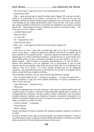 Ayn Rand

La rebelión de Atlas

—No ocurrió nada. Y nada iba a ocurrir. Eso es precisamente lo malo.
—¿Qué quieres decir?
—Pues… quizá vale más que le cuente la verdad, míster Taggart. Mi viejo era un inútil y
mamá no se preocupaba de él. Llegué a cansarme de ser la única de los siete que
trabajaba, mientras los demás estaban siempre quejándose de su mala suerte. Me dije que
si no escapaba de allí, acabaría pudriéndome como el resto de ellos. Así es que, un buen
día, compré un billete de ferrocarril y me marché sin despedirme. Ni se dieron cuenta de
que me iba. —Dejó escapar una suave y repentina risa como si se acordara de algo—. Por
cierto que era un tren Taggart —añadió.
—¿Cuándo llegaste aquí?
—Hace seis meses.
—¿Y estás sola?
—Sí —respondió ella, feliz.
—¿Qué desearías hacer?
—Pues, verá… sacar algún provecho de mí misma; llegar a algún sitio.
—¿Dónde?
—¡Oh! No lo sé. Pero… pero todo el mundo hace algo en la vida. Vi fotografías de
Nueva York y pensé —señaló los gigantescos edificios, más allá de los regueros que la
lluvia marcaba en la ventanilla del taxi —pensé que alguien ha construido esos edificios;
alguien que no se limitó a permanecer sentado y a quejarse de que la cocina estaba sucia,
de que había goteras, de que se atascaba un desagüe, de que este mundo es un asco y…
Míster Taggart —agitó la cabeza en repentino estremecimiento y lo miró de frente—,
éramos unos pobretones y no nos importaba. Eso es precisamente lo que no pude
soportar: que no nos importara. Que nadie moviera un dedo. Que no se molestaran ni en
vaciar el cubo de la basura. Y la vecina siempre diciendo que era mi obligación
ayudarles, y que importaba muy poco lo que fuera de mí o de ella o de cualquiera de los
demás, porque había que resignarse al destino.
Tras la brillante mirada de sus ojos, James adivinó algo doloroso y amargo.
—Pero no quiero hablar de ello —continuó la muchacha—. Y menos con usted. Esto…
nuestro encuentro es algo que nunca podrán arrebatarme. No quiero compartirlo con
ellos. Es mío y sólo mío.
—¿Qué edad tienes? —preguntó James.
—Diecinueve.
Cuando la contempló bajo la luz del saloncito, se dijo que la muchacha podría tener una
excelente figura si comiera lo suficiente. Estaba demasiado delgada para su estatura y la
configuración de su osamenta. Llevaba un ajado y ceñido vestido negro, cuyo feo aspecto
intentaba disimular mediante unos llamativos brazaletes de plástico tintineando en su
muñeca. Contempló la habitación como si se tratara de un museo en el que no debía tocar
nada¿ y acordarse, en cambio, de todo.
—¿Cómo te llamas? —le preguntó.
—Cherryl Brooks.
—Bueno. Siéntate.
Preparó las bebidas en silencio, mientras ella esperaba obediente, sentada en el borde de
un sillón.
Cuando le entregó el vaso, tragó un poco de líquido con expresión dubitativa y aferró el
vaso fuertemente. James se dijo que no había hallado sabor alguno a la bebida, ni se había
dado cuenta de ella. No tenía tiempo para pensar en tales cosas.
229

 