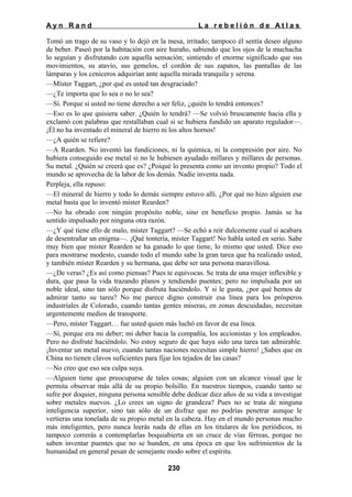 Ayn Rand

La rebelión de Atlas

Tomó un trago de su vaso y lo dejó en la mesa, irritado; tampoco él sentía deseo alguno
de beber. Paseó por la habitación con aire huraño, sabiendo que los ojos de la muchacha
lo seguían y disfrutando con aquella sensación; sintiendo el enorme significado que sus
movimientos, su atavío, sus gemelos, el cordón de sus zapatos, las pantallas de las
lámparas y los ceniceros adquirían ante aquella mirada tranquila y serena.
—Míster Taggart, ¿por qué es usted tan desgraciado?
—¿Te importa que lo sea o no lo sea?
—Sí. Porque si usted no tiene derecho a ser feliz, ¿quién lo tendrá entonces?
—Eso es lo que quisiera saber. ¿Quién lo tendrá? —Se volvió bruscamente hacia ella y
exclamó con palabras que restallaban cual si se hubiera fundido un aparato regulador—.
¡Él no ha inventado el mineral de hierro ni los altos hornos!
—¿A quién se refiere?
—A Rearden. No inventó las fundiciones, ni la química, ni la compresión por aire. No
hubiera conseguido ese metal si no le hubiesen ayudado millares y millares de personas.
Su metal. ¿Quién se creerá que es? ¿Poiqué lo presenta como un invento propio? Todo el
mundo se aprovecha de la labor de los demás. Nadie inventa nada.
Perpleja, ella repuso:
—El mineral de hierro y todo lo demás siempre estuvo allí. ¿Por qué no hizo alguien ese
metal basta que lo inventó míster Rearden?
—No ha obrado con ningún propósito noble, sino en beneficio propio. Jamás se ha
sentido impulsado por ninguna otra razón.
—¿Y qué tiene ello de malo, míster Taggart? —Se echó a reír dulcemente cual si acabara
de desentrañar un enigma—. ¡Qué tontería, míster Taggart! No habla usted en serio. Sabe
muy bien que míster Rearden se ha ganado lo que tiene, lo mismo que usted. Dice eso
para mostrarse modesto, cuando todo el mundo sabe la gran tarea que ha realizado usted,
y también míster Rearden y su hermana, que debe ser una persona maravillosa.
—¿De veras? ¿Es así como piensas? Pues te equivocas. Se trata de una mujer inflexible y
dura, que pasa la vida trazando planos y tendiendo puentes; pero no impulsada por un
noble ideal, sino tan sólo porque disfruta haciéndolo. Y si le gusta, ¿por qué hemos de
admirar tanto su tarea? No me parece digno construir esa línea para los prósperos
industríales de Colorado, cuando tantas gentes míseras, en zonas descuidadas, necesitan
urgentemente medios de transporte.
—Pero, míster Taggart… fue usted quien más luchó en favor de esa línea.
—Sí, porque era mi deber; mi deber hacia la compañía, los accionistas y los empleados.
Pero no disfruté haciéndolo. No estoy seguro de que haya sido una tarea tan admirable.
¡Inventar un metal nuevo, cuando tantas naciones necesitan simple hierro! ¿Sabes que en
China no tienen clavos suficientes para fijar los tejados de las casas?
—No creo que eso sea culpa suya.
—Alguien tiene que preocuparse de tales cosas; alguien con un alcance visual que le
permita observar más allá de su propio bolsillo. En nuestros tiempos, cuando tanto se
sufre por doquier, ninguna persona sensible debe dedicar diez años de su vida a investigar
sobre metales nuevos. ¿Lo crees un signo de grandeza? Pues no se trata de ninguna
inteligencia superior, sino tan sólo de un disfraz que no podrías penetrar aunque le
vertieras una tonelada de su propio metal en la cabeza. Hay en el mundo personas mucho
más inteligentes, pero nunca leerás nada de ellas en los titulares de los periódicos, ni
tampoco correrás a contemplarlas boquiabierta en un cruce de vías férreas, porque no
saben inventar puentes que no se hunden, en una época en que los sufrimientos de la
humanidad en general pesan de semejante modo sobre el espíritu.
230

 