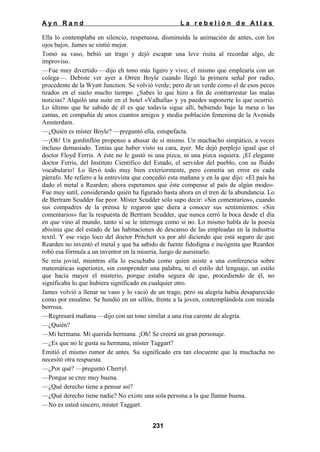 Ayn Rand

La rebelión de Atlas

Ella lo contemplaba en silencio, respetuosa, disminuida la animación de antes, con los
ojos bajos. James se sintió mejor.
Tomó su vaso, bebió un trago y dejó escapar una leve risita al recordar algo, de
improviso.
—Fue muy divertido —dijo eh tono más ligero y vivo; el mismo que emplearía con un
colega—. Debiste ver ayer a Orren Boyle cuando llegó la primera señal por radio,
procedente de la Wyatt Junction. Se volvió verde; pero de un verde como el de esos peces
tirados en el suelo mucho tiempo. ¿Sabes lo que hizo a fin de contrarrestar las malas
noticias? Alquiló una suite en el hotel «Valhalla» y ya puedes suponerte lo que ocurrió.
Lo último que he sabido de él es que todavía sigue allí, bebiendo bajo la mesa o las
camas, en compañía de unos cuantos amigos y media población femenina de la Avenida
Amsterdam.
—¿Quién es míster Boyle? —preguntó ella, estupefacta.
—¡Oh! Un gordinflón propenso a abusar de sí mismo. Un muchacho simpático, a veces
incluso demasiado. Tenías que haber visto su cara, ayer. Me dejó perplejo igual que el
doctor Floyd Ferris. A éste no le gustó ni una pizca, ni una pizca siquiera. ¡El elegante
doctor Ferris, del Instituto Científico del Estado, el servidor del pueblo, con su fluido
vocabulario! Lo llevó todo muy bien exteriormente, pero cometía un error en cada
párrafo. Me refiero a la entrevista que concedió esta mañana y en la que dijo: «El país ha
dado el metal a Rearden; ahora esperamos que éste compense al país de algún modo».
Fue muy sutil, considerando quién ha figurado hasta ahora en el tren de la abundancia. Lo
de Bertram Scudder fue peor. Míster Scudder sólo supo decir: «Sin comentarios», cuando
sus compadres de la prensa le rogaron que diera a conocer sus sentimientos: «Sin
comentarios» fue la respuesta de Bertram Scudder, que nunca cerró la boca desde el día
en que vino al mundo, tanto si se le interroga como si no. Lo mismo habla de la poesía
abisinia que del estado de las habitaciones de descanso de las empleadas en la industria
textil. Y ese viejo loco del doctor Pritchett va por ahí diciendo que está seguro de que
Rearden no inventó el metal y que ha sabido de fuente fidedigna e incógnita que Rearden
robó esa fórmula a un inventor en la miseria, luego de asesinarlo.
Se reía jovial, mientras ella lo escuchaba como quien asiste a una conferencia sobre
matemáticas superiores, sin comprender una palabra, ni el estilo del lenguaje, un estilo
que hacía mayor el misterio, porque estaba segura de que, procediendo de él, no
significaba lo que hubiera significado en cualquier otro.
James volvió a llenar su vaso y lo vació de un trago, pero su alegría había desaparecido
como por ensalmo. Se hundió en un sillón, frente a la joven, contemplándola con mirada
borrosa.
—Regresará mañana —dijo con un tono similar a una risa carente de alegría.
—¿Quién?
—Mi hermana. Mi querida hermana. ¡Oh! Se creerá un gran personaje.
—¿Es que no le gusta su hermana, míster Taggart?
Emitió el mismo rumor de antes. Su significado era tan elocuente que la muchacha no
necesitó otra respuesta.
—¿Por qué? —preguntó Cherryl.
—Porque se cree muy buena.
—¿Qué derecho tiene a pensar así?
—¿Qué derecho tiene nadie? No existe una sola persona a la que llamar buena.
—No es usted sincero, míster Taggart.
231

 