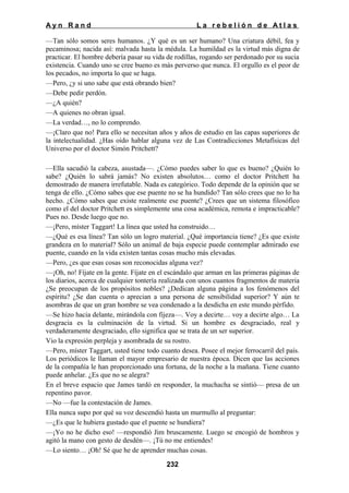 Ayn Rand

La rebelión de Atlas

—Tan sólo somos seres humanos. ¿Y qué es un ser humano? Una criatura débil, fea y
pecaminosa; nacida así: malvada hasta la médula. La humildad es la virtud más digna de
practicar. El hombre debería pasar su vida de rodillas, rogando ser perdonado por su sucia
existencia. Cuando uno se cree bueno es más perverso que nunca. El orgullo es el peor de
los pecados, no importa lo que se haga.
—Pero, ¿y si uno sabe que está obrando bien?
—Debe pedir perdón.
—¿A quién?
—A quienes no obran igual.
—La verdad…, no lo comprendo.
—¡Claro que no! Para ello se necesitan años y años de estudio en las capas superiores de
la intelectualidad. ¿Has oído hablar alguna vez de Las Contradicciones Metafísicas del
Universo por el doctor Simón Pritchett?
—Ella sacudió la cabeza, asustada—. ¿Cómo puedes saber lo que es bueno? ¿Quién lo
sabe? ¿Quién lo sabrá jamás? No existen absolutos… como el doctor Pritchett ha
demostrado de manera irrefutable. Nada es categórico. Todo depende de la opinión que se
tenga de ello. ¿Cómo sabes que ese puente no se ha hundido? Tan sólo crees que no lo ha
hecho. ¿Cómo sabes que existe realmente ese puente? ¿Crees que un sistema filosófico
como el del doctor Pritchett es simplemente una cosa académica, remota e impracticable?
Pues no. Desde luego que no.
—¡Pero, míster Taggart! La línea que usted ha construido…
—¿Qué es esa línea? Tan sólo un logro material. ¿Qué importancia tiene? ¿Es que existe
grandeza en lo material? Sólo un animal de baja especie puede contemplar admirado ese
puente, cuando en la vida existen tantas cosas mucho más elevadas.
—Pero, ¿es que esas cosas son reconocidas alguna vez?
—¡Oh, no! Fíjate en la gente. Fíjate en el escándalo que arman en las primeras páginas de
los diarios, acerca de cualquier tontería realizada con unos cuantos fragmentos de materia
¿Se preocupan de los propósitos nobles? ¿Dedican alguna página a los fenómenos del
espíritu? ¿Se dan cuenta o aprecian a una persona de sensibilidad superior? Y aún te
asombras de que un gran hombre se vea condenado a la desdicha en este mundo pérfido.
—Se hizo hacia delante, mirándola con fijeza—. Voy a decirte… voy a decirte algo… La
desgracia es la culminación de la virtud. Si un hombre es desgraciado, real y
verdaderamente desgraciado, ello significa que se trata de un ser superior.
Vio la expresión perpleja y asombrada de su rostro.
—Pero, míster Taggart, usted tiene todo cuanto desea. Posee el mejor ferrocarril del país.
Los periódicos le llaman el mayor empresario de nuestra época. Dicen que las acciones
de la compañía le han proporcionado una fortuna, de la noche a la mañana. Tiene cuanto
puede anhelar. ¿Es que no se alegra?
En el breve espacio que James tardó en responder, la muchacha se sintió— presa de un
repentino pavor.
—No —fue la contestación de James.
Ella nunca supo por qué su voz descendió hasta un murmullo al preguntar:
—¿Es que le hubiera gustado que el puente se hundiera?
—¡Yo no he dicho eso! —respondió Jim bruscamente. Luego se encogió de hombros y
agitó la mano con gesto de desdén—. ¡Tú no me entiendes!
—Lo siento… ¡Oh! Sé que he de aprender muchas cosas.
232

 