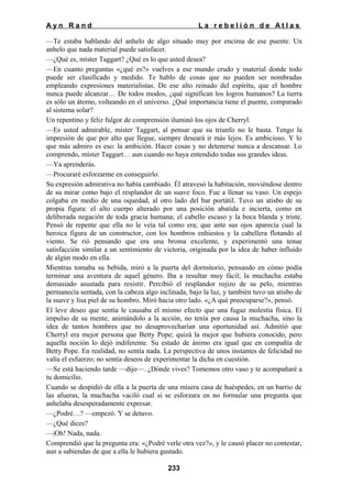 Ayn Rand

La rebelión de Atlas

—Te estaba hablando del anhelo de algo situado muy por encima de ese puente. Un
anhelo que nada material puede satisfacer.
—¿Qué es, míster Taggart? ¿Qué es lo que usted desea?
—En cuanto preguntas «¿qué es?» vuelves a ese mundo crudo y material donde todo
puede ser clasificado y medido. Te hablo de cosas que no pueden ser nombradas
empleando expresiones materialistas. De ese alto reinado del espíritu, que el hombre
nunca puede alcanzar… De todos modos, ¿qué significan los logros humanos? La tierra
es sólo un átomo, volteando en el universo. ¿Qué importancia tiene el puente, comparado
al sistema solar?
Un repentino y feliz fulgor de comprensión iluminó los ojos de Cherryl.
—Es usted admirable, míster Taggart, al pensar que su triunfo no le basta. Tengo la
impresión de que por alto que llegue, siempre deseará ir más lejos. Es ambicioso. Y lo
que más admiro es eso: la ambición. Hacer cosas y no detenerse nunca a descansar. Lo
comprendo, míster Taggart… aun cuando no haya entendido todas sus grandes ideas.
—Ya aprenderás.
—Procuraré esforzarme en conseguirlo.
Su expresión admirativa no había cambiado. Él atravesó la habitación, moviéndose dentro
de su mirar como bajo el resplandor de un suave foco. Fue a llenar su vaso. Un espejo
colgaba en medio de una oquedad, al otro lado del bar portátil. Tuvo un atisbo de su
propia figura: el alto cuerpo alterado por una posición abatida e incierta, como en
deliberada negación de toda gracia humana; el cabello escaso y la boca blanda y triste.
Pensó de repente que ella no le veía tal como era; que ante sus ojos aparecía cual la
heroica figura de un constructor, con los hombros enhiestos y la cabellera flotando al
viento. Se rió pensando que era una broma excelente, y experimentó una tenue
satisfacción similar a un sentimiento de victoria, originada por la idea de haber influido
de algún modo en ella.
Mientras tomaba su bebida, miró a la puerta del dormitorio, pensando en cómo podía
terminar una aventura de aquel género. Iba a resultar muy fácil; la muchacha estaba
demasiado asustada para resistir. Percibió el resplandor rojizo de su pelo, mientras
permanecía sentada, con la cabeza algo inclinada, bajo la luz, y también tuvo un atisbo de
la suave y lisa piel de su hombro. Miró hacia otro lado. «¿A qué preocuparse?», pensó.
El leve deseo que sentía le causaba el mismo efecto que una fugaz molestia física. El
impulso de su mente, animándolo a la acción, no tenía por causa la muchacha, sino la
idea de tantos hombres que no desaprovecharían una oportunidad así. Admitió que
Cherryl era mejor persona que Betty Pope; quizá la mejor que hubiera conocido, pero
aquella noción lo dejó indiferente. Su estado de ánimo era igual que en compañía de
Betty Pope. En realidad, no sentía nada. La perspectiva de unos instantes de felicidad no
valía el esfuerzo; no sentía deseos de experimentar la dicha en cuestión.
—Se está haciendo tarde —dijo—. ¿Dónde vives? Tomemos otro vaso y te acompañaré a
tu domicilio.
Cuando se despidió de ella a la puerta de una mísera casa de huéspedes, en un barrio de
las afueras, la muchacha vaciló cual si se esforzara en no formular una pregunta que
anhelaba desesperadamente expresar.
—¿Podré…? —empezó. Y se detuvo.
—¿Qué dices?
—|Oh! Nada, nada.
Comprendió que la pregunta era: «¿Podré verle otra vez?», y le causó placer no contestar,
aun a sabiendas de que a ella le hubiera gustado.
233

 
