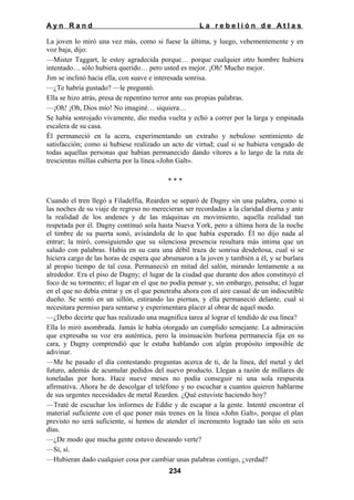 Ayn Rand

La rebelión de Atlas

La joven lo miró una vez más, como si fuese la última, y luego, vehementemente y en
voz baja, dijo:
—Mister Taggart, le estoy agradecida porque… porque cualquier otro hombre hubiera
intentado… sólo hubiera querido… pero usted es mejor. ¡Oh! Mucho mejor.
Jim se inclinó hacia ella, con suave e interesada sonrisa.
—¿Te habría gustado? —le preguntó.
Ella se hizo atrás, presa de repentino terror ante sus propias palabras.
—¡Oh! ¡Oh, Dios mío! No imaginé… siquiera…
Se había sonrojado vivamente, dio media vuelta y echó a correr por la larga y empinada
escalera de su casa.
Él permaneció en la acera, experimentando un extraño y nebuloso sentimiento de
satisfacción; como si hubiese realizado un acto de virtud; cual si se hubiera vengado de
todas aquellas personas que habían permanecido dando vítores a lo largo de la ruta de
trescientas millas cubierta por la línea.«John Galt».
***
Cuando el tren llegó a Filadelfia, Rearden se separó de Dagny sin una palabra, como si
las noches de su viaje de regreso no merecieran ser recordadas a la claridad diurna y ante
la realidad de los andenes y de las máquinas en movimiento, aquella realidad tan
respetada por él. Dagny continuó sola hasta Nueva York, pero a última hora de la noche
el timbre de su puerta sonó, avisándola de lo que había esperado. Él no dijo nada al
entrar; la miró, consiguiendo que su silenciosa presencia resultara más intima que un
saludo con palabras. Había en su cara una débil traza de sonrisa desdeñosa, cual si se
hiciera cargo de las horas de espera que abrumaron a la joven y también a él, y se burlara
al propio tiempo de tal cosa. Permaneció en mitad del salón, mirando lentamente a su
alrededor. Era el piso de Dagny; el lugar de la ciudad que durante dos años constituyó el
foco de su tormento; el lugar en el que no podía pensar y, sin embargo, pensaba; el lugar
en el que no debía entrar y en el que penetraba ahora con el aire casual de un indiscutible
dueño. Se sentó en un sillón, estirando las piernas, y ella permaneció delante, cual si
necesitara permiso para sentarse y experimentara placer al obrar de aquel modo.
—¿Debo decirte que has realizado una magnifica tarea al lograr el tendido de esa línea?
Ella lo miró asombrada. Jamás le había otorgado un cumplido semejante. La admiración
que expresaba su voz era auténtica, pero la insinuación burlona permanecía fija en su
cara, y Dagny comprendió que le estaba hablando con algún propósito imposible de
adivinar.
—Me he pasado el día contestando preguntas acerca de ti, de la línea, del metal y del
futuro, además de acumular pedidos del nuevo producto. Llegan a razón de millares de
toneladas por hora. Hace nueve meses no podía conseguir ni una sola respuesta
afirmativa. Ahora he de descolgar el teléfono y no escuchar a cuantos quieren hablarme
de sus urgentes necesidades de metal Rearden. ¿Qué estuviste haciendo hoy?
—Traté de escuchar los informes de Eddie y de escapar a la gente. Intenté encontrar el
material suficiente con el que poner más trenes en la línea «John Galt», porque el plan
previsto no será suficiente, si hemos de atender el incremento logrado tan sólo en seis
días.
—¿De modo que mucha gente estuvo deseando verte?
—Sí, sí.
—Hubieran dado cualquier cosa por cambiar unas palabras contigo, ¿verdad?
234

 