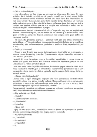 Ayn Rand

La rebelión de Atlas

—Pues sí. Así me lo figuro.
—Los informadores no han cesado de preguntarme cómo eres. Un joven de cierto
periódico local insistió en calificarte de grande. Añadió que le daría miedo hablar
contigo, aun cuando tuviese ocasión de hacerlo. Está en lo cierto. Ese futuro acerca del
cual todos hablan y tiemblan, será como tú lo previste, porque has tenido un valor que
nadie pudo concebir en ti. Las rutas de la riqueza en las que ahora forcejean por abrirse
camino, han quedado abiertas gracias a tu energía para enfrentarte a todos, para no
reconocer ninguna voluntad aparte de la propia.
Ella contuvo una ahogada expresión admirativa. Comprendía muy bien los propósitos de
Rearden. Permaneció erguida, con los brazos en los costados y el rostro austero como
quien soporta una carga sin flaquear, escuchando sus halagos como quien padece un
vapuleo de insultos.
—Te han hecho preguntas, ¿verdad? —continuó Hank con aire intenso inclinándose
hacia delante—. Y te contemplaron con admiración, cual si te hallaras en la cúspide de
una montaña y sólo pudieran saludarte quitándose el sombrero desde larga distancia, ¿no
es así?
—En efecto —murmuró.
—Tenían el aire de saber que uno no debe acercarse a ti, ni hablar en tu presencia, ni
rozar tu vestido. Lo saben y es verdad. Te miraban con respeto; levantaban medrosos la
vista hacia ti, ¿no es eso?
La cogió del brazo, la obligó a ponerse de rodillas, retorciéndole el cuerpo contra sus
piernas y se agachó para besarla. Ella se reía en silencio con aire burlón, pero en sus ojos
semicerrados se pintaba un velado placer.
Horas más tarde, Hank inquirió súbitamente, haciéndola apoyar contra la curva de su
brazo y dándole a entender, por la intensidad de su expresión y por el sonido de su voz,
aun cuando ésta se mantuviera baja y tranquila, que la pregunta había nacido de largas
horas de tortura.
—¿De qué otros hombres fuiste?
La miró como si aquel interrogante implicara una visión contemplada con todo detalle;
una visión odiosa, pero que no pensaba rechazar. Dagny notó desprecio en su voz, odio,
sufrimiento y una extraña vehemencia que nada tenía que ver con la tortura; había
formulado la pregunta sujetándola fuertemente contra sí.
Dagny contestó con calma, pero él pudo observar un peligroso centelleo en sus pupilas,
como si le advirtiera que comprendía demasiado bien.
—Sólo ha habido otro, Hank.
—¿Cuándo?
—Cuando cumplí los diecisiete.
—¿Duró mucho?
—Unos años.
—¿Quién era?
Dagny se echó hacia atrás, reclinándose contra su brazo; él incrementó la presión,
mientras su rostro se ponía rígido; pero Dagny mantuvo su mirada.
—No pienso contestarte.
—¿Le amabas?
—No contestaré.
—¿Te gustaba?
—Sí.
235

 