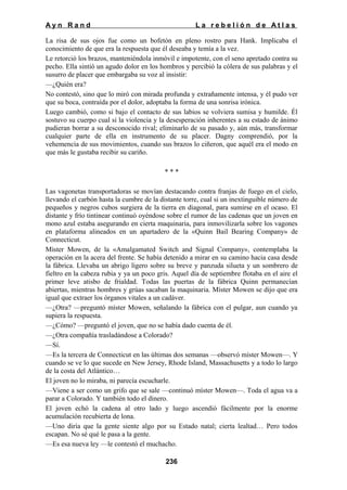 Ayn Rand

La rebelión de Atlas

La risa de sus ojos fue como un bofetón en pleno rostro para Hank. Implicaba el
conocimiento de que era la respuesta que él deseaba y temía a la vez.
Le retorció los brazos, manteniéndola inmóvil e impotente, con el seno apretado contra su
pecho. Ella sintió un agudo dolor en los hombros y percibió la cólera de sus palabras y el
susurro de placer que embargaba su voz al insistir:
—¿Quién era?
No contestó, sino que lo miró con mirada profunda y extrañamente intensa, y él pudo ver
que su boca, contraída por el dolor, adoptaba la forma de una sonrisa irónica.
Luego cambió, como si bajo el contacto de sus labios se volviera sumisa y humilde. Él
sostuvo su cuerpo cual si la violencia y la desesperación inherentes a su estado de ánimo
pudieran borrar a su desconocido rival; eliminarlo de su pasado y, aún más, transformar
cualquier parte de ella en instrumento de su placer. Dagny comprendió, por la
vehemencia de sus movimientos, cuando sus brazos lo ciñeron, que aquél era el modo en
que más le gustaba recibir su cariño.
***
Las vagonetas transportadoras se movían destacando contra franjas de fuego en el cielo,
llevando el carbón hasta la cumbre de la distante torre, cual si un inextinguible número de
pequeños y negros cubos surgiera de la tierra en diagonal, para sumirse en el ocaso. El
distante y frío tintinear continuó oyéndose sobre el rumor de las cadenas que un joven en
mono azul estaba asegurando en cierta maquinaria, para inmovilizarla sobre los vagones
en plataforma alineados en un apartadero de la «Quinn Bail Bearing Company» de
Connecticut.
Míster Mowen, de la «Amalgamated Switch and Signal Company», contemplaba la
operación en la acera del frente. Se había detenido a mirar en su camino hacia casa desde
la fábrica. Llevaba un abrigo ligero sobre su breve y panzuda silueta y un sombrero de
fieltro en la cabeza rubia y ya un poco gris. Aquel día de septiembre flotaba en el aire el
primer leve atisbo de frialdad. Todas las puertas de la fábrica Quinn permanecían
abiertas, mientras hombres y grúas sacaban la maquinaria. Míster Mowen se dijo que era
igual que extraer los órganos vitales a un cadáver.
—¿Otra? —preguntó míster Mowen, señalando la fábrica con el pulgar, aun cuando ya
supiera la respuesta.
—¿Cómo? —preguntó el joven, que no se había dado cuenta de él.
—¿Otra compañía trasladándose a Colorado?
—Sí.
—Es la tercera de Connecticut en las últimas dos semanas —observó míster Mowen—. Y
cuando se ve lo que sucede en New Jersey, Rhode Island, Massachusetts y a todo lo largo
de la costa del Atlántico…
El joven no lo miraba, ni parecía escucharle.
—Viene a ser como un grifo que se sale —continuó míster Mowen—. Toda el agua va a
parar a Colorado. Y también todo el dinero.
El joven echó la cadena al otro lado y luego ascendió fácilmente por la enorme
acumulación recubierta de lona.
—Uno diría que la gente siente algo por su Estado natal; cierta lealtad… Pero todos
escapan. No sé qué le pasa a la gente.
—Es esa nueva ley —le contestó el muchacho.
236

 