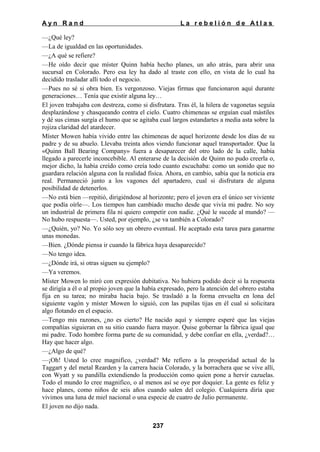 Ayn Rand

La rebelión de Atlas

—¿Qué ley?
—La de igualdad en las oportunidades.
—¿A qué se refiere?
—He oído decir que míster Quinn había hecho planes, un año atrás, para abrir una
sucursal en Colorado. Pero esa ley ha dado al traste con ello, en vista de lo cual ha
decidido trasladar allí todo el negocio.
—Pues no sé si obra bien. Es vergonzoso. Viejas firmas que funcionaron aquí durante
generaciones… Tenía que existir alguna ley…
El joven trabajaba con destreza, como si disfrutara. Tras él, la hilera de vagonetas seguía
desplazándose y chasqueando contra el cielo. Cuatro chimeneas se erguían cual mástiles
y dé sus cimas surgía el humo que se agitaba cual largos estandartes a media asta sobre la
rojiza claridad del atardecer.
Míster Mowen había vivido entre las chimeneas de aquel horizonte desde los días de su
padre y de su abuelo. Llevaba treinta años viendo funcionar aquel transportador. Que la
«Quinn Ball Bearing Company» fuera a desaparecer del otro lado de la calle, había
llegado a parecerle inconcebible. Al enterarse de la decisión de Quinn no pudo creerla o,
mejor dicho, la había creído como creía todo cuanto escuchaba: como un sonido que no
guardara relación alguna con la realidad física. Ahora, en cambio, sabía que la noticia era
real. Permaneció junto a los vagones del apartadero, cual si disfrutara de alguna
posibilidad de detenerlos.
—No está bien —repitió, dirigiéndose al horizonte; pero el joven era el único ser viviente
que podía oírle—. Los tiempos han cambiado mucho desde que vivía mi padre. No soy
un industrial de primera fila ni quiero competir con nadie. ¿Qué le sucede al mundo? —
No hubo respuesta—. Usted, por ejemplo, ¿se va también a Colorado?
—¿Quién, yo? No. Yo sólo soy un obrero eventual. He aceptado esta tarea para ganarme
unas monedas.
—Bien. ¿Dónde piensa ir cuando la fábrica haya desaparecido?
—No tengo idea.
—¿Dónde irá, si otras siguen su ejemplo?
—Ya veremos.
Míster Mowen lo miró con expresión dubitativa. No hubiera podido decir si la respuesta
se dirigía a él o al propio joven que la había expresado, pero la atención del obrero estaba
fija en su tarea; no miraba hacia bajo. Se trasladó a la forma envuelta en lona del
siguiente vagón y míster Mowen lo siguió, con las pupilas tijas en él cual si solicitara
algo flotando en el espacio.
—Tengo mis razones, ¿no es cierto? He nacido aquí y siempre esperé que las viejas
compañías siguieran en su sitio cuando fuera mayor. Quise gobernar la fábrica igual que
mi padre. Todo hombre forma parte de su comunidad, y debe confiar en ella, ¿verdad?…
Hay que hacer algo.
—¿Algo de qué?
—¡Oh! Usted lo cree magnifico, ¿verdad? Me refiero a la prosperidad actual de la
Taggart y del metal Rearden y la carrera hacia Colorado, y la borrachera que se vive allí,
con Wyatt y su pandilla extendiendo la producción como quien pone a hervir cazuelas.
Todo el mundo lo cree magnifico, o al menos así se oye por doquier. La gente es feliz y
hace planes, como niños de seis años cuando salen del colegio. Cualquiera diría que
vivimos una luna de miel nacional o una especie de cuatro de Julio permanente.
El joven no dijo nada.
237

 