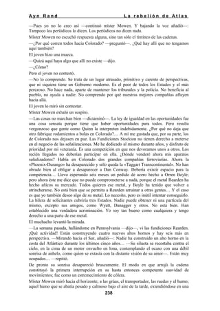 Ayn Rand

La rebelión de Atlas

—Pues yo no lo creo así —continuó míster Mowen. Y bajando la voz añadió—:
Tampoco los periódicos lo dicen. Los periódicos no dicen nada.
Míster Mowen no escuchó respuesta alguna, sino tan sólo el tintineo de las cadenas.
—¿Por qué corren todos hacia Colorado? —preguntó—. ¿Qué hay allí que no tengamos
aquí también?
El joven hizo una mueca.
—Quizá aquí haya algo que allí no existe —dijo.
—¿Cómo?
Pero el joven no contestó.
—No lo comprendo. Se trata de un lugar atrasado, primitivo y carente de perspectivas,
que ni siquiera tiene un Gobierno moderno. Es el peor de todos los Estados y el más
perezoso. No hace nada, aparte de mantener los tribunales y la policía. No beneficia al
pueblo, no ayuda a nadie. No comprendo por qué nuestras mejores compañías afluyen
hacia allá.
El joven lo miró sin contestar.
Míster Mowen exhaló un suspiro.
—Las cosas no marchan bien —dictaminó—. La ley de igualdad en las oportunidades fue
una cosa sensata porque tiene que haber oportunidades para todos. Pero resulta
vergonzoso que gente como Quinn la interpreten indebidamente. ¿Por qué no deja que
otro fabrique rodamientos a bolas en Colorado?… A mí me gustada que, por su parte, los
de Colorado nos dejasen en paz. Las Fundiciones Stockton no tienen derecho a meterse
en el negocio de las señalizaciones. Me he dedicado al mismo durante años, y disfruto de
prioridad por mi veteranía. Es una competición en que nos devoramos unos a otros. Los
recién llegados no deberían participar en ella. ¿Dónde venderé ahora mis aparatos
señalizadores? Había en Colorado dos grandes compañías ferroviarias. Ahora la
«Phoenix-Durango» ha desaparecido y sólo queda la «Taggart Transcontinental». No han
obrado bien al obligar a desaparecer a Dan Conway. Debería existir espacio para la
competencia… Llevo esperando seis meses un pedido de acero hecho a Orren Boyle;
pero ahora éste me dice que no puede comprometerse a nada, porque el metal Rearden ha
hecho añicos su mercado. Todos quieren ese metal, y Boyle ha tenido que volver a
atrincherarse. No está bien que se permita a Rearden arruinar a otras gentes… Y el caso
es que yo también deseo algo de su metal. Lo necesito, pero es inútil intentar conseguirlo.
La hilera de solicitantes cubriría tres Estados. Nadie puede obtener ni una partícula del
mismo, excepto sus amigos, como Wyatt, Danagger y otros. No está bien. Han
establecido una verdadera acriminación. Yo soy tan bueno como cualquiera y tengo
derecho a una parte de ese metal.
El muchacho levantó la mirada.
—La semana pasada, hallándome en Pennsylvania —dijo—, vi las fundiciones Rearden.
¡Qué actividad! Están construyendo cuatro nuevos altos hornos y hay seis más en
perspectiva. —Mirando hacia el Sur, añadió—: Nadie ha construido un alto horno en la
costa del Atlántico durante los últimos cinco años… —Su silueta se recortaba contra el
cielo, en la cima de un motor envuelto en lona, contemplando el ocaso con una débil
sonrisa de anhelo, como quien se extasía con la distante visión de su amor—. Están muy
ocupados… —repitió.
De pronto su sonrisa desapareció bruscamente. El modo en que arrojó la cadena
constituyó la primera interrupción en su hasta entonces competente suavidad de
movimientos; fue como un estremecimiento de cólera.
Míster Mowen miró hacia el horizonte; a las grúas, el transportador, las ruedas y el humo;
aquel humo que se abatía pesado y calmoso bajo el aire de la tarde, extendiéndose en una
238

 