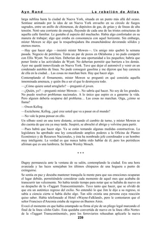 Ayn Rand

La rebelión de Atlas

larga neblina hasta la ciudad de Nueva York, situada en un punto más allá del ocaso.
Sentíase animado por la idea de un Nueva York envuelto en su círculo de fuegos
sagrados, entre un anillo de chimeneas, de depósitos de gas, de grúas y de líneas de alta
tensión. Notó una corriente de energía, fluyendo de cada una de las tristes estructuras de
aquella calle familiar. Le gustaba el aspecto del muchacho. Había algo confortador en su
manera de trabajar; algo que estaba en consonancia con aquel horizonte. Sin embargo,
míster Mowen se dijo que la resquebrajadura iba ensanchándose devorando sólidos y
eternos muros.
—Hay que hacer algo —insistió míster Mowen—. Un amigo mío quebró la semana
pasada. Negocio de petróleos. Tenía un par de pozos en Oklahoma y no pudo competir
con Ellis Wyatt. No está bien. Deberían dar una oportunidad a los pequeños; habría que
poner límite a las actividades de Wyatt. No deberían permitir que barriera a los demás.
Ayer me quedé inmovilizado en Nueva York. Tuve que dejar el automóvil y venir en un
condenado autobús de línea. No pude conseguir gasolina y me dijeron que hay carencia
de ella en la ciudad… Las cosas no marchan bien. Hay que hacer algo.
Contemplando el firmamento, míster Mowen se preguntó en qué consistía aquella
innominada amenaza, y quién iba a ser el que lo destruyera todo.
—¿Cómo quiere usted arreglarlo? —preguntó el joven.
—¿Quién, yo? —preguntó míster Mowen—. No sabría qué hacer. No soy de los grandes.
No puedo resolver problemas nacionales. A lo único que aspiro es a ganarme la vida.
Pero alguien debería ocuparse del problema… Las cosas no marchan. Oiga, ¿cómo se
llama?
—Owen Kellog.
—Escúcheme, Kellog, ¿qué cree usted que va a pasar en el mundo?
—No vale la pena pensar en ello.
Un silbato sonó en una torre distante, avisando el cambio de turno, y míster Mowen se
dio cuenta de que era ya muy tarde. Suspiró, se abrochó el abrigo y volvióse para partir.
—Pues habrá que hacer algo. Ya se están tomando algunas medidas constructivas. La
legislatura ha aprobado una ley concediendo amplios poderes a la Oficina de Planeo
Económico y de Recursos Nacionales, y ésta ha nombrado jefe coordinador a un hombre
muy inteligente. La verdad es que nunca había oído hablar de él, pero los periódicos
afirman que es una lumbrera. Se llama Wesley Mouch.
***
Dagny permanecía ante la ventana de su salón, contemplando la ciudad. Era una hora
avanzada y las luces semejaban los últimos chispazos de una hoguera a punto de
extinguirse.
Se sentía en paz y deseaba mantener tranquila la mente para que sus emociones ocuparan
el lugar debido, permitiéndole considerar cada momento de aquel mes que acababa de
transcurrir tan velozmente. No había tenido tiempo para notar que se hallaba de nuevo en
su despacho de la «Taggart Transcontinental». Tuvo tanto que hacer, que se olvidó de
que era un auténtico regreso del exilio. No entendió lo que Jim le dijo a su regreso, ni
sabía a ciencia cierta si había dicho algo. Tan sólo existía una persona cuya reacción
quiso saber. Había telefoneado al Hotel «Wayne-Falkland», pero le contestaron que el
señor Francisco d'Anconia estaba de regreso en Buenos Aires.
Evocó el momento en que había estampado su firma al pie de un pliego legal marcando el
final de la línea «John Galt». Esta quedaba convertida de nuevo en la línea «Río Norte»
de la «Taggart Transcontinental», pero los ferroviarios rehusaban aplicarle la nueva
239

 