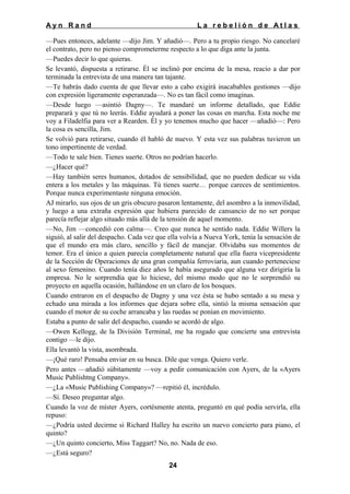 Ayn Rand

La rebelión de Atlas

—Pues entonces, adelante —dijo Jim. Y añadió—. Pero a tu propio riesgo. No cancelaré
el contrato, pero no pienso comprometerme respecto a lo que diga ante la junta.
—Puedes decir lo que quieras.
Se levantó, dispuesta a retirarse. Él se inclinó por encima de la mesa, reacio a dar por
terminada la entrevista de una manera tan tajante.
—Te habrás dado cuenta de que llevar esto a cabo exigirá inacabables gestiones —dijo
con expresión ligeramente esperanzada—. No es tan fácil como imaginas.
—Desde luego —asintió Dagny—. Te mandaré un informe detallado, que Eddie
preparará y que tú no leerás. Eddie ayudará a poner las cosas en marcha. Esta noche me
voy a Filadelfia para ver a Rearden. Él y yo tenemos mucho que hacer —añadió—: Pero
la cosa es sencilla, Jim.
Se volvió para retirarse, cuando él habló de nuevo. Y esta vez sus palabras tuvieron un
tono impertinente de verdad.
—Todo te sale bien. Tienes suerte. Otros no podrían hacerlo.
—¿Hacer qué?
—Hay también seres humanos, dotados de sensibilidad, que no pueden dedicar su vida
entera a los metales y las máquinas. Tú tienes suerte… porque careces de sentimientos.
Porque nunca experimentaste ninguna emoción.
AJ mirarlo, sus ojos de un gris obscuro pasaron lentamente, del asombro a la inmovilidad,
y luego a una extraña expresión que hubiera parecido de cansancio de no ser porque
parecía reflejar algo situado más allá de la tensión de aquel momento.
—No, Jim —concedió con calma—. Creo que nunca he sentido nada. Eddie Willers la
siguió, al salir del despacho. Cada vez que ella volvía a Nueva York, tenía la sensación de
que el mundo era más claro, sencillo y fácil de manejar. Olvidaba sus momentos de
temor. Era el único a quien parecía completamente natural que ella fuera vicepresidente
de la Sección de Operaciones de una gran compañía ferroviaria, aun cuando perteneciese
al sexo femenino. Cuando tenía diez años le había asegurado que alguna vez dirigiría la
empresa. No le sorprendía que lo hiciese, del mismo modo que no le sorprendió su
proyecto en aquella ocasión, hallándose en un claro de los bosques.
Cuando entraron en el despacho de Dagny y una vez ésta se hubo sentado a su mesa y
echado una mirada a los informes que dejara sobre ella, sintió la misma sensación que
cuando el motor de su coche arrancaba y las ruedas se ponían en movimiento.
Estaba a punto de salir del despacho, cuando se acordó de algo.
—Owen Kellogg, de la División Terminal, me ha rogado que concierte una entrevista
contigo —le dijo.
Ella levantó la vista, asombrada.
—¡Qué raro! Pensaba enviar en su busca. Dile que venga. Quiero verle.
Pero antes —añadió súbitamente —voy a pedir comunicación con Ayers, de la «Ayers
Music Publishtng Company».
—¿La «Music Publishing Company»? —repitió él, incrédulo.
—Sí. Deseo preguntar algo.
Cuando la voz de míster Ayers, cortésmente atenta, preguntó en qué podía servirla, ella
repuso:
—¿Podría usted decirme si Richard Halley ha escrito un nuevo concierto para piano, el
quinto?
—¿Un quinto concierto, Miss Taggart? No, no. Nada de eso.
—¿Está seguro?
24

 