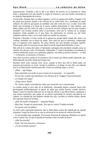Ayn Rand

La rebelión de Atlas

denominación. También a ella le iba a ser difícil. Se esforzó en no llamarla la «John
Galt» y preguntóse por qué aquello le exigía tal esfuerzo y por qué estaba convertida en
un despojo impregnado de tristeza.
Cierta tarde, obrando bajo un súbito impulso, volvió la esquina del edificio Taggart a fin
de echar una postrera ojeada a las oficinas de la «John Galt, Inc.» instaladas en aquel
callejón. No sabía lo que quería en realidad; «tan sólo verla otra vez», se dijo. Una valla
había sido levantada a lo largo de la acera; estaban demoliendo el viejo edificio, que
había cedido, por fin. Salvó la valla y a la luz de un farol callejero que en otros tiempos
arrojaba* una extraña sombra sobre el pavimento, miró por la ventana de su antiguo
despacho. Nada quedaba en el piso bajo; las particiones no existían ya, del techo
colgaban cañerías rotas y en el suelo había un montón de cascotes.
Preguntó a Rearden si cierta noche de la primavera pasada había estado allí, junto a la
ventana, luchando con su deseo de entrar. Pero antes de que le contestara, comprendió
que su respuesta sería negativa. No quiso decirle por qué deseaba averiguar aquello.
Nunca pudo saber la causa por la que aquel recuerdo seguía perturbándola a veces.
Más allá de la ventana del salón, el iluminado rectángulo del calendario colgaba como un
tarjetón del obscuro cielo. Proclamaba: Septiembre 2. Sonrió desafiadora recordando la
carrera establecida contra sus cambiantes páginas; «no había ya puntos muertos —se dijo
—, ni barreras, ni amenazas, ni límites».
Oyó cómo una llave giraba en la cerradura. Era el rumor que había estado esperando, que
había deseado escuchar desde hacía largo rato.
Rearden entró como muchas otras veces, usando la llave que ella le había dado, sin
anunciar previamente su visita. Arrojó el sombrero y el abrigo en una silla, con ademán
que ya se había hecho familiar para ella. Vestía un smoking negro y severo.
—¡Hola! —dijo Dagny.
—Sigo esperando esa noche en que al entrar no te encuentre —le respondió.
—En tal caso, tendrás que telefonear a las oficinas de la «Taggart Transcontinental».
—¿A ningún otro lugar?
—¿Estás celoso, Hank?
—No. Siento simple curiosidad por saber qué sensación voy a experimentar.
La miraba desde el otro lado de la habitación, rehusando dejarse arrastrar hacia ella;
prolongando deliberadamente el placer de saber que podría hacerlo cuando quisiera.
Dagny vestía la estrecha falda gris de un traje de oficina y una blusa blanca, semejante a
una camisa masculina, que surgía de su cintura acentuando la escueta suavidad de sus
caderas. La claridad de una lámpara situada tras ella, revelaba su esbelta silueta, dentro
del vaporoso marco de la blusa.
—¿Qué tal resultó el banquete? —preguntó Dagny.
—Muy bien. Escapé en cuanto pude. ¿Por qué no viniste? Estabas invitada.
—No quería verte en público.
La miró como queriendo demostrar que se daba plena cuenta del significado de aquella
respuesta. Luego las líneas de su cara se torcieron en un asomo de sonrisa divertida.
—Te has perdido algo estupendo. El Consejo Nacional de Industrias Metálicas no querrá
volver a pasar otra vez por la prueba de tenerme como invitado de honor.
—¿Qué ha ocurrido?
—Nada. Tan sólo discursos y discursos.
—¿Te ha resultado molesto?
240

 