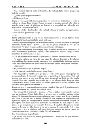 Ayn Rand

La rebelión de Atlas

—No… o mejor dicho sí, hasta cierto punto… En realidad, había sentido el deseo de
disfrutar con ello.
—¿Quieres que te prepare una bebida?
—Sí. Hazme el favor.
Dagny se volvió, pero él la detuvo, cogiéndola por los hombros desde atrás y la obligó a
inclinar la cabeza, hasta besarla. Cuando recuperó su posición normal, ella volvió a
atraerlo hacia si cual si solicitara un derecho a la propiedad que subrayaba con
vehemencia. Luego se separó de él.
—Deja esa bebida —dijo Rearden—. En realidad, sólo quería ver cómo me la preparabas.
—Pues entonces, permite que lo haga.
—No.
Sonrió tendiéndose sobre el sofá con las manos cruzadas tras la cabeza. Sentíase en su
casa. Era el primer hogar que había tenido en la vida.
—Verás; lo peor del banquete fue el unánime deseo de todos los asistentes de darlo por
terminado cuanto antes —explicó—. Lo que no puedo entender es por qué lo
organizaron. No tenían obligación, al menos por lo que a mí respecta.
Dagny tomó una cigarrera, se la alargó y luego le ofreció la llama de un encendedor, al
modo deliberado de quien sirve a un amo. Sonrió en respuesta a su risa y luego se sentó
en el brazo de un sillón, un poco lejos.
—¿Por qué aceptaste su invitación? —quiso saber—. Siempre rehusaste unirte a ellos.
—No quería rechazar su oferta de paz, luego de haberlos derrotado y de haberlos
convencido de ello. Jamás me uniré a su grupo, pero consideré la invitación de aparecer
como huésped de honor como señal de que saben perder. Incluso los he creído generosos.
—¿Generosos?
—Sí. ¿No irás a decir que el generoso fui yo?
—Hank, luego de cuanto han hecho para inmovilizarte…
—Pero he ganado, ¿verdad? Así es que pensé… verás, no les guardo rencor porque no
apreciaran el valor de mi metal. Lo importante es que al final lo hayan hecho. Cada cual
aprende a su manera y a su hora. Desde luego, comprendí que había en ellos mucha
cobardía, hipocresía y envidia, pero me dije que era tan sólo superficial. Luego de haber
demostrado mi verdad de una manera tan ruidosa, pensé que el motivo verdadero para
invitarme era su apreciación del metal y…
Dagny sonrió en el breve espacio de una pausa; conocía la frase que él dejaba incompleta;
«y por una cosa así soy capaz de perdonárselo todo».
—Pero no sucedió de este modo —continuó—. Y no he podido comprender los motivos
que les impulsaron. Mejor dicho, Dagny, no creo que, en realidad, tuvieran motivo
alguno. No dieron ese banquete para complacerme o para obtener algo de mí, ni siquiera
para salvar su posición, cara al público. No había en ellos propósito de ningún género, ni
significado alguno. No les importaba en absoluto haber denunciado el metal y siguen sin
preocuparse. No temen que pueda eliminarlos del mercado. No han llegado i tanto.
¿Sabes lo que ha significado ese banquete? A mí modo de ver, han oído decir que existen
valores a los que se debe honrar y ésa es su manera de interpretarlo. Así es que
organizaron el acto y asistieron a él como fantasmas atraídos por alguna especie de
distante eco que sonara en una época mejor. No pude soportarlo.
Con el rostro tirante, Dagny le dijo:
—¿Y aún no crees que te has portado generosamente? La miró con los ojos brillantes,
con una traza de burla.
241

 