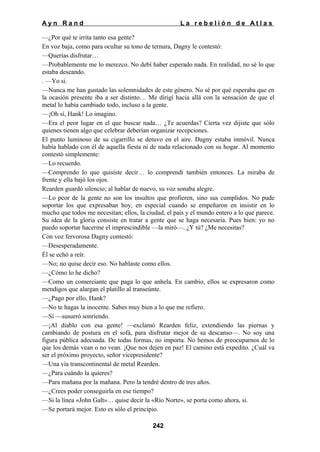 Ayn Rand

La rebelión de Atlas

—¿Por qué te irrita tanto esa gente?
En voz baja, como para ocultar su tono de ternura, Dagny le contestó:
—Querías disfrutar…
—Probablemente me lo merezco. No debí haber esperado nada. En realidad, no sé lo que
estaba deseando.
. —Yo si.
—Nunca me han gustado las solemnidades de este género. No sé por qué esperaba que en
la ocasión presente iba a ser distinto… Me dirigí hacia allá con la sensación de que el
metal lo había cambiado todo, incluso a la gente.
—¡Oh sí, Hank! Lo imagino.
—Era el peor lugar en el que buscar nada… ¿Te acuerdas? Cierta vez dijiste que sólo
quienes tienen algo que celebrar deberían organizar recepciones.
El punto luminoso de su cigarrillo se detuvo en el aire. Dagny estaba inmóvil. Nunca
había hablado con él de aquella fiesta ni de nada relacionado con su hogar. Al momento
contestó simplemente:
—Lo recuerdo.
—Comprendo lo que quisiste decir… lo comprendí también entonces. La miraba de
frente y ella bajó los ojos.
Rearden guardó silencio; al hablar de nuevo, su voz sonaba alegre.
—Lo peor de la gente no son los insultos que profieren, sino sus cumplidos. No pude
soportar los que expresaban hoy, en especial cuando se empeñaron en insistir en lo
mucho que todos me necesitan; ellos, la ciudad, el país y el mundo entero a lo que parece.
Su idea de la gloria consiste en tratar a gente que se haga necesaria. Pues bien: yo no
puedo soportar hacerme el imprescindible —la miró—. ¿Y tú? ¿Me necesitas?
Con voz fervorosa Dagny contestó:
—Desesperadamente.
Él se echó a reír.
—No; no quise decir eso. No hablaste como ellos.
—¿Cómo lo he dicho?
—Como un comerciante que paga lo que anhela. En cambio, ellos se expresaron como
mendigos que alargan el platillo al transeúnte.
—¿Pago por ello, Hank?
—No te hagas la inocente. Sabes muy bien a lo que me refiero.
—Sí —susurró sonriendo.
—¡Al diablo con esa gente! —exclamó Rearden feliz, extendiendo las piernas y
cambiando de postura en el sofá, para disfrutar mejor de su descanso—. No soy una
figura pública adecuada. De todas formas, no importa. No hemos de preocuparnos de lo
que los demás vean o no vean. ¡Que nos dejen en paz! El camino está expedito. ¿Cuál va
ser el próximo proyecto, señor vicepresidente?
—Una vía transcontinental de metal Rearden.
—¿Para cuándo la quieres?
—Para mañana por la mañana. Pero la tendré dentro de tres años.
—¿Crees poder conseguirla en ese tiempo?
—Si la línea «John Galt»… quise decir la «Río Norte», se porta como ahora, si.
—Se portará mejor. Esto es sólo el principio.
242

 