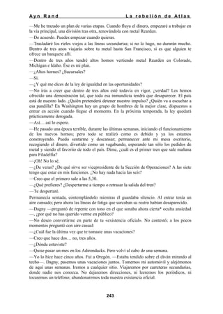 Ayn Rand

La rebelión de Atlas

—Me he trazado un plan de varias etapas. Cuando fluya el dinero, empezaré a trabajar en
la vía principal, una división tras otra, renovándola con metal Rearden.
—De acuerdo. Puedes empezar cuando quieras.
—Trasladaré los ríeles viejos a las líneas secundarías; si no lo hago, no durarán mucho.
Dentro de tres anos viajarás sobre tu metal hasta San Francisco, si es que alguien te
ofrece un banquete allí.
—Dentro de tres años tendré altos hornos vertiendo metal Rearden en Colorado,
Michigan e Idaho. Ése es mi plan.
—¿Altos hornos? ¿Sucursales?
—Sí.
—¿Y qué me dices de la ley de igualdad en las oportunidades?
—No irás a creer que dentro de tres años esté todavía en vigor, ¿verdad? Les hemos
ofrecido una demostración tal, que toda esa inmundicia tendrá que desaparecer. El país
está de nuestro lado. ¿Quién pretenderá detener nuestro impulso? ¿Quién va a escuchar a
esa pandilla? En Washington hay un grupo de hombres de la mejor clase, dispuestos a
entrar en acción cuando llegue el momento. En la próxima temporada, la ley quedará
prácticamente derogada.
—Así… así lo espero.
—He pasado una época terrible, durante las últimas semanas, iniciando el funcionamiento
de los nuevos hornos; pero todo se realizó como es debido y ya los estamos
construyendo. Puedo sentarme y descansar; permanecer ante mi mesa escritorio,
recogiendo el dinero, divertido como un vagabundo, esperando tan sólo los pedidos de
metal y siendo el favorito de todo el país. Dime, ¿cuál es el primer tren que sale mañana
para Filadelfia?
—¡Oh! No lo sé.
—¿De veras? ¿De qué sirve ser vicepresidente de la Sección de Operaciones? A las siete
tengo que estar en mis funciones. ¿No hay nada hacia las seis?
—Creo que el primero sale a las 5,30.
—¿Qué prefieres? ¿Despertarme a tiempo o retrasar la salida del tren?
—Te despertaré.
Permanecía sentada, contemplándolo mientras él guardaba silencio. Al entrar tenía un
aire cansado; pero ahora las líneas de fatiga que surcaban su rostro habían desaparecido.
—Dagny —preguntó de repente con tono en el que sonaba ahora cierta* oculta ansiedad
—, ¿por qué no has querido verme en público?
—No deseo convertirme en parte de tu «existencia oficial». No contestó; a los pocos
momentos preguntó con aire casual:
—¿Cuál fue la última vez que te tomaste unas vacaciones?
—Creo que hace dos… no, tres años.
—¿Dónde estuviste?
—Quise pasar un mes en los Adirondacks. Pero volví al cabo de una semana.
—Yo lo hice hace cinco años. Fui a Oregón. —Estaba tendido sobre el diván mirando al
techo—. Dagny, pasemos unas vacaciones juntos. Tomemos mi automóvil y alejémonos
de aquí unas semanas. Iremos a cualquier sitio. Viajaremos por carreteras secundarias,
donde nadie nos conozca. No dejaremos direcciones, ni leeremos los periódicos, ni
tocaremos un teléfono; abandonaremos toda nuestra existencia oficial.

243

 