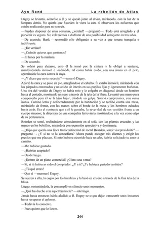 Ayn Rand

La rebelión de Atlas

Dagny se levantó, acercóse a él y se quedó junto al diván, mirándolo, con la luz de la
lámpara detrás. No quería que Rearden le viera la cara ni observara los esfuerzos que
estaba realizando para no sonreír.
—Puedes disponer de unas semanas, ¿verdad? —preguntó—. Todo está arreglado y el
porvenir es seguro. No volveremos a disfrutar de una posibilidad semejante en tres años.
—De acuerdo, Hank —respondió ello obligando a su voz a que sonara tranquila e
indiferente.
—¿De verdad?
—¿Cuándo quieres que partamos?
—El lunes por la mañana.
—De acuerdo.
Se volvió para alejarse, pero él la tomó por la cintura y la obligó a sentarse,
manteniéndola inmóvil e incómoda, tal como había caído, con una mano en el pelo,
apretándole la cara contra la suya.
—¿Y dices que no te necesito? —susurró Dagny.
Apartó la cara y se puso en pie, arreglándose el cabello. Él estaba inmóvil, mirándola con
los párpados entornados y un atisbo de interés en sus pupilas fijas y ligeramente burlonas.
Una tira del vestido de Dagny se había roto y le colgaba en diagonal desde un hombro
hasta el costado, mostrando un seno a través de la tela de la blusa. Levantó una mano para
componerlo pero él se la hizo bajar, dándole un golpe. Sonrió comprensiva, con suma
ironía. Caminó lenta y deliberadamente por la habitación y se reclinó contra una mesa,
mirándolo de frente, con las manos sobre el borde de la mesa y los hombros echados
hacia atrás. Era el contraste que a él le gustaba; la severidad de sus vestidos frente a un
cuerpo sinuoso; la directora de una compañía ferroviaria mostrándose a la vez como algo
de su pertenencia.
Rearden se sentó, reclinándose cómodamente en el sofá, con las piernas cruzadas y las
manos en los bolsillos, mirándola con expresión apreciativa y dominante.
—¿Dijo que quería una línea transcontinental de metal Rearden, señor vicepresidente? —
preguntó—. ¿Y si no te la concediera? Ahora puedo escoger mis clientes y exigir los
precios que me plazcan. Si esto hubiera ocurrido hace un año, habría solicitado tu amor a
cambio.
—Me hubiese gustado.
—¿Habrías aceptado?
—Desde luego.
—¿Dentro de un plano comercial? ¿Cómo una venta?
—Sí, si tú hubieras sido el comprador. ¿Y a ti? ¿Te hubiera gustado también?
—¿Tú qué crees?
—Que sí —murmuró Dagny.
Se acercó a ella, la cogió por los hombros y la besó en el seno a través de la fina tela de la
blusa.
Luego, sosteniéndola, la contempló en silencio unos momentos.
—¿Qué has hecho con aquel brazalete? —interrogó.
Jamás hasta entonces había aludido a él. Dagny tuvo que dejar transcurrir unos instantes
hasta recuperar el aplomo.
—Todavía lo conservo.
—Pues quiero que lo lleves.
244

 