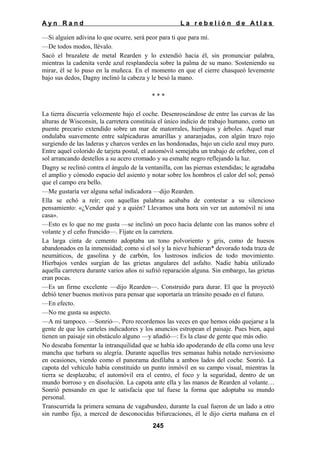 Ayn Rand

La rebelión de Atlas

—Si alguien adivina lo que ocurre, será peor para ti que para mí.
—De todos modos, llévalo.
Sacó el brazalete de metal Rearden y lo extendió hacia él, sin pronunciar palabra,
mientras la cadenita verde azul resplandecía sobre la palma de su mano. Sosteniendo su
mirar, él se lo puso en la muñeca. En el momento en que el cierre chasqueó levemente
bajo sus dedos, Dagny inclinó la cabeza y le besó la mano.
***
La tierra discurría velozmente bajo el coche. Desenroscándose de entre las curvas de las
alturas de Wisconsin, la carretera constituía el único indicio de trabajo humano, como un
puente precario extendido sobre un mar de matorrales, hierbajos y árboles. Aquel mar
ondulaba suavemente entre salpicaduras amarillas y anaranjadas, con algún trazo rojo
surgiendo de las laderas y charcos verdes en las hondonadas, bajo un cielo azul muy puro.
Entre aquel colorido de tarjeta postal, el automóvil semejaba un trabajo de orfebre, con el
sol arrancando destellos a su acero cromado y su esmalte negro reflejando la luz.
Dagny se reclinó contra el ángulo de la ventanilla, con las piernas extendidas; le agradaba
el amplio y cómodo espacio del asiento y notar sobre los hombros el calor del sol; pensó
que el campo era bello.
—Me gustaría ver alguna señal indicadora —dijo Rearden.
Ella se echó a reír; con aquellas palabras acababa de contestar a su silencioso
pensamiento: «¿Vender qué y a quién? Llevamos una hora sin ver un automóvil ni una
casa».
—Esto es lo que no me gusta —se inclinó un poco hacia delante con las manos sobre el
volante y el ceño fruncido—. Fíjate en la carretera.
La larga cinta de cemento adoptaba un tono polvoriento y gris, como de huesos
abandonados en la inmensidad; como si el sol y la nieve hubieran* devorado toda traza de
neumáticos, de gasolina y de carbón, los lustrosos indicios de todo movimiento.
Hierbajos verdes surgían de las grietas angulares del asfalto. Nadie había utilizado
aquella carretera durante varios años ni sufrió reparación alguna. Sin embargo, las grietas
eran pocas.
—Es un firme excelente —dijo Rearden—. Construido para durar. El que la proyectó
debió tener buenos motivos para pensar que soportaría un tránsito pesado en el futuro.
—En efecto.
—No me gusta su aspecto.
—A mí tampoco. —Sonrió—. Pero recordemos las veces en que hemos oído quejarse a la
gente de que los carteles indicadores y los anuncios estropean el paisaje. Pues bien, aquí
tienen un paisaje sin obstáculo alguno —y añadió—: Es la clase de gente que más odio.
No deseaba fomentar la intranquilidad que se había ido apoderando de ella como una leve
mancha que turbara su alegría. Durante aquellas tres semanas había notado nerviosismo
en ocasiones, viendo como el panorama desfilaba a ambos lados del coche. Sonrió. La
capota del vehículo había constituido un punto inmóvil en su campo visual, mientras la
tierra se desplazaba; el automóvil era el centro, el foco y la seguridad, dentro de un
mundo borroso y en disolución. La capota ante ella y las manos de Rearden al volante…
Sonrió pensando en que le satisfacía que tal fuese la forma que adoptaba su mundo
personal.
Transcurrida la primera semana de vagabundeo, durante la cual fueron de un lado a otro
sin rumbo fijo, a merced de desconocidas bifurcaciones, él le dijo cierta mañana en el
245

 