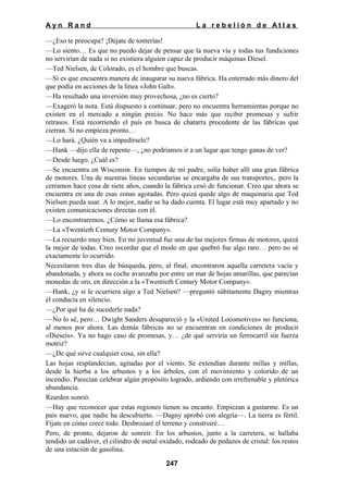 Ayn Rand

La rebelión de Atlas

—¿Eso te preocupa? ¡Déjate de tonterías!
—Lo siento… Es que no puedo dejar de pensar que la nueva vía y todas tus fundiciones
no servirían de nada si no existiera alguien capaz de producir máquinas Diesel.
—Ted Nielsen, de Colorado, es el hombre que buscas.
—Si es que encuentra manera de inaugurar su nueva fábrica. Ha enterrado más dinero del
que podía en acciones de la línea «John Galt».
—Ha resultado una inversión muy provechosa, ¿no es cierto?
—Exageró la nota. Está dispuesto a continuar, pero no encuentra herramientas porque no
existen en el mercado a ningún precio. No hace más que recibir promesas y sufrir
retrasos. Está recorriendo el país en busca de chatarra procedente de las fábricas que
cierran. Si no empieza pronto…
—Lo hará. ¿Quién va a impedírselo?
—Hank —dijo ella de repente—, ¿no podríamos ir a un lugar que tengo ganas de ver?
—Desde luego. ¿Cuál es?
—Se encuentra en Wisconsin. En tiempos de mi padre, solía haber allí una gran fábrica
de motores. Una de nuestras líneas secundarias se encargaba de sus transportes,. pero la
cerramos hace cosa de siete años, cuando la fábrica cesó de funcionar. Creo que ahora se
encuentra en una de esas zonas agotadas. Pero quizá quede algo de maquinaria que Ted
Nielsen pueda usar. A lo mejor, nadie se ha dado cuenta. El lugar está muy apartado y no
existen comunicaciones directas con él.
—Lo encontraremos. ¿Cómo se llama esa fábrica?
—La «Twentieth Century Motor Company».
—La recuerdo muy bien. En mi juventud fue una de las mejores firmas de motores, quizá
la mejor de todas. Creo recordar que el modo en que quebró fue algo raro… pero no sé
exactamente lo ocurrido.
Necesitaron tres días de búsqueda, pero, al final, encontraron aquella carretera vacía y
abandonada, y ahora su coche avanzaba por entre un mar de hojas amarillas, que parecían
monedas de oro, en dirección a la «Twentieth Century Motor Company».
—Hank, ¿y si le ocurriera algo a Ted Nielsen? —preguntó súbitamente Dagny mientras
él conducía en silencio.
—¿Por qué ha de sucederle nada?
—No lo sé, pero… Dwight Sanders desapareció y la «United Locomotives» no funciona,
al menos por ahora. Las demás fábricas no se encuentran en condiciones de producir
«Dieseis». Ya no hago caso de promesas, y… ¿de qué serviría un ferrocarril sin fuerza
motriz?
—¿De qué sirve cualquier cosa, sin ella?
Las hojas resplandecían, agitadas por el viento. Se extendían durante millas y millas,
desde la hierba a los arbustos y a los árboles, con el movimiento y colorido de un
incendio. Parecían celebrar algún propósito logrado, ardiendo con irrefrenable y pletórica
abundancia.
Rearden sonrió.
—Hay que reconocer que estas regiones tienen su encanto. Empiezan a gustarme. Es un
país nuevo, que nadie ha descubierto. —Dagny aprobó con alegría—. La tierra es fértil.
Fíjate en cómo crece todo. Desbrozaré el terreno y construiré…
Pero, de pronto, dejaron de sonreír. En los arbustos, junto a la carretera, se hallaba
tendido un cadáver, el cilindro de metal oxidado, rodeado de pedazos de cristal: los restos
de una estación de gasolina.
247

 
