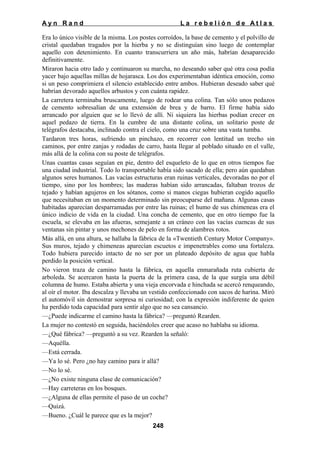 Ayn Rand

La rebelión de Atlas

Era lo único visible de la misma. Los postes corroídos, la base de cemento y el polvillo de
cristal quedaban tragados por la hierba y no se distinguían sino luego de contemplar
aquello con detenimiento. En cuanto transcurriera un año más, habrían desaparecido
definitivamente.
Miraron hacia otro lado y continuaron su marcha, no deseando saber qué otra cosa podía
yacer bajo aquellas millas de hojarasca. Los dos experimentaban idéntica emoción, como
si un peso comprimiera el silencio establecido entre ambos. Hubieran deseado saber qué
habrían devorado aquellos arbustos y con cuánta rapidez.
La carretera terminaba bruscamente, luego de rodear una colina. Tan sólo unos pedazos
de cemento sobresalían de una extensión de brea y de barro. El firme había sido
arrancado por alguien que se lo llevó de allí. Ni siquiera las hierbas podían crecer en
aquel pedazo de tierra. En la cumbre de una distante colina, un solitario poste de
telégrafos destacaba, inclinado contra el cielo, como una cruz sobre una vasta tumba.
Tardaron tres horas, sufriendo un pinchazo, en recorrer con lentitud un trecho sin
caminos, por entre zanjas y rodadas de carro, hasta llegar al poblado situado en el valle,
más allá de la colina con su poste de telégrafos.
Unas cuantas casas seguían en pie, dentro del esqueleto de lo que en otros tiempos fue
una ciudad industrial. Todo lo transportable había sido sacado de ella; pero aún quedaban
algunos seres humanos. Las vacías estructuras eran ruinas verticales, devoradas no por el
tiempo, sino por los hombres; las maderas habían sido arrancadas, faltaban trozos de
tejado y habían agujeros en los sótanos, como si manos ciegas hubieran cogido aquello
que necesitaban en un momento determinado sin preocuparse del mañana. Algunas casas
habitadas aparecían desparramadas por entre las ruinas; el humo de sus chimeneas era el
único indicio de vida en la ciudad. Una concha de cemento, que en otro tiempo fue la
escuela, se elevaba en las afueras, semejante a un cráneo con las vacías cuencas de sus
ventanas sin pintar y unos mechones de pelo en forma de alambres rotos.
Más allá, en una altura, se hallaba la fábrica de la «Twentieth Century Motor Company».
Sus muros, tejado y chimeneas aparecían escuetos e impenetrables como una fortaleza.
Todo hubiera parecido intacto de no ser por un plateado depósito de agua que habla
perdido la posición vertical.
No vieron traza de camino hasta la fábrica, en aquella enmarañada ruta cubierta de
arboleda. Se acercaron hasta la puerta de la primera casa, de la que surgía una débil
columna de humo. Estaba abierta y una vieja encorvada e hinchada se acercó renqueando,
al oír el motor. Iba descalza y llevaba un vestido confeccionado con sacos de harina. Miró
el automóvil sin demostrar sorpresa ni curiosidad; con la expresión indiferente de quien
ha perdido toda capacidad para sentir algo que no sea cansancio.
—¿Puede indicarme el camino hasta la fábrica? —preguntó Rearden.
La mujer no contestó en seguida, haciéndoles creer que acaso no hablaba su idioma.
—¿Qué fábrica? —preguntó a su vez. Rearden la señaló:
—Aquélla.
—Está cerrada.
—Ya lo sé. Pero ¿no hay camino para ir allá?
—No lo sé.
—¿No existe ninguna clase de comunicación?
—Hay carreteras en los bosques.
—¿Alguna de ellas permite el paso de un coche?
—Quizá.
—Bueno. ¿Cuál le parece que es la mejor?
248

 